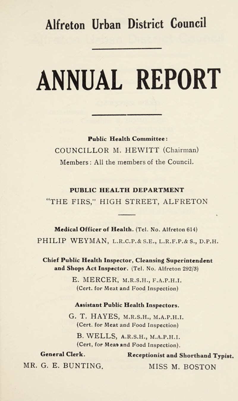 Alfreton Urban District Council ANNUAL REPORT Public Health Committee: COUNCILLOR M. HEWITT (Chairman) Members : All the members of the Council. PUBLIC HEALTH DEPARTMENT “THE FIRS,” HIGH STREET, ALFRETON Medical Officer of Health. (Tel. No. Alfreton 614) PHILIP WEYMAN, L.R.C.P.&S.E., L.R.F.P.&S., D.P.H. Chief Public Health Inspector, Cleansing Superintendent and Shops Act Inspector. (Tel. No. Alfreton 292/3) E. MERCER, m.r.s.h., f.a.p.h.i. (Cert, for Meat and Food Inspection) Assistant Public Health Inspectors. G. T. HAYES, m.r.s.h., m.a.p.h.i. (Cert, for Meat and Food Inspection) B. WELLS, A.R.S.H., M.A.P.H.I. (Cert, for Meatoand Food Inspection). General Clerk. Receptionist and Shorthand Typist. MR. G. E. BUNTING. MISS M. BOSTON