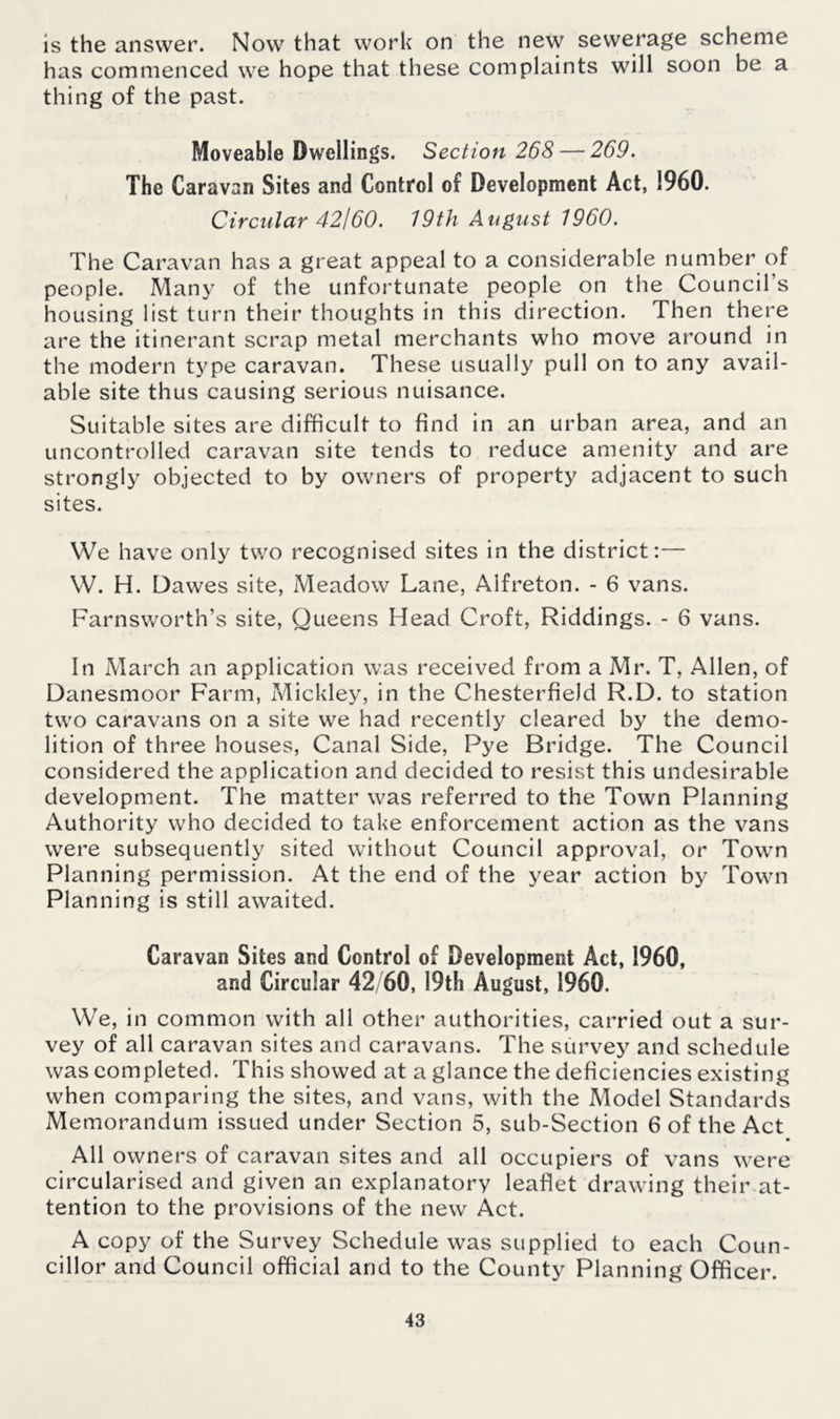 is the answer. Now that work on the new sewerage scheme has commenced we hope that these complaints will soon be a thing of the past. Moveable Dwellings. Section 268— 269. The Caravan Sites and Control of Development Act, 1960. Circular 42160. 19th August 1960. The Caravan has a great appeal to a considerable number of people. Many of the unfortunate people on the Council's housing list turn their thoughts in this direction. Then there are the itinerant scrap metal merchants who move around in the modern type caravan. These usually pull on to any avail- able site thus causing serious nuisance. Suitable sites are difficult to find in an urban area, and an uncontrolled caravan site tends to reduce amenity and are strongly objected to by owners of property adjacent to such sites. We have only two recognised sites in the district:— W. H. Dawes site, Meadow Lane, Alfreton. - 6 vans. Farnsworth’s site, Queens Head Croft, Riddings. - 6 vans. In March an application was received from a Mr. T, Allen, of Danesmoor Farm, Mickley, in the Chesterfield R.D. to station two caravans on a site we had recently cleared by the demo- lition of three houses, Canal Side, Pye Bridge. The Council considered the application and decided to resist this undesirable development. The matter was referred to the Town Planning Authority who decided to take enforcement action as the vans were subsequently sited without Council approval, or Town Planning permission. At the end of the year action by Town Planning is still awaited. Caravan Sites and Control of Development Act, 1960, and Circular 42/60, 19th August, 1960. We, in common with all other authorities, carried out a sur- vey of all caravan sites and caravans. The survey and schedule was completed. This showed at a glance the deficiencies existing when comparing the sites, and vans, with the Model Standards Memorandum issued under Section 5, sub-Section 6 of the Act • All owners of caravan sites and all occupiers of vans were circularised and given an explanatory leaflet drawing their at- tention to the provisions of the new Act. A copy of the Survey Schedule was supplied to each Coun- cillor and Council official and to the County Planning Officer.