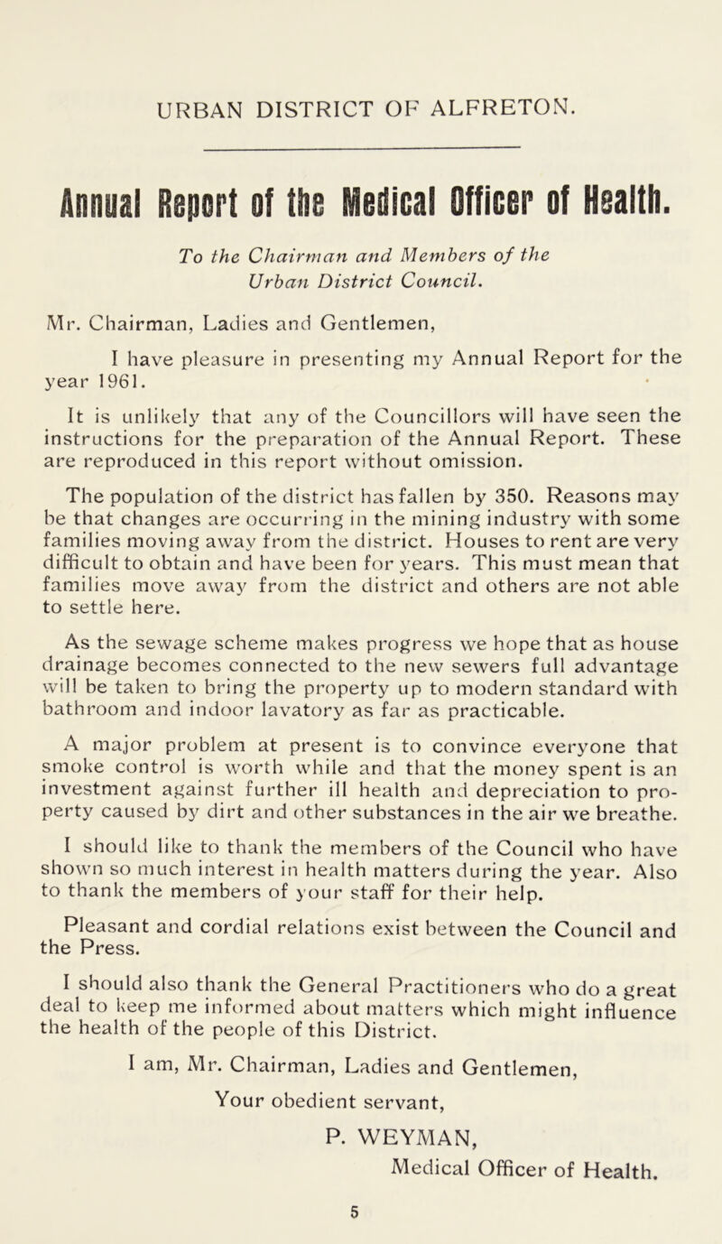 URBAN DISTRICT OF ALFRETON. Annual Report of the Medical Officer of Health. To the Chairman and Members of the Urban District Council. Mr. Chairman, Ladies and Gentlemen, I have pleasure in presenting my Annual Report for the year 1961. It is unlikely that any of the Councillors will have seen the instructions for the preparation of the Annual Report. These are reproduced in this report without omission. The population of the district has fallen by 350. Reasons may be that changes are occurring in the mining industry with some families moving away from the district. Houses to rent are very difficult to obtain and have been for years. This must mean that families move away from the district and others are not able to settle here. As the sewage scheme makes progress we hope that as house drainage becomes connected to the new sewers full advantage will be taken to bring the property up to modern standard with bathroom and indoor lavatory as far as practicable. A major problem at present is to convince everyone that smoke control is worth while and that the money spent is an investment against further ill health and depreciation to pro- perty caused by dirt and other substances in the air we breathe. I should like to thank the members of the Council who have shown so much interest in health matters during the year. Also to thank the members of your staff for their help. Pleasant and cordial relations exist between the Council and the Press. I should also thank the General Practitioners who do a great deal to keep me informed about matters which might influence the health of the people of this District. I am, Mr. Chairman, Ladies and Gentlemen, Your obedient servant, P. WEYMAN, Medical Officer of Health.