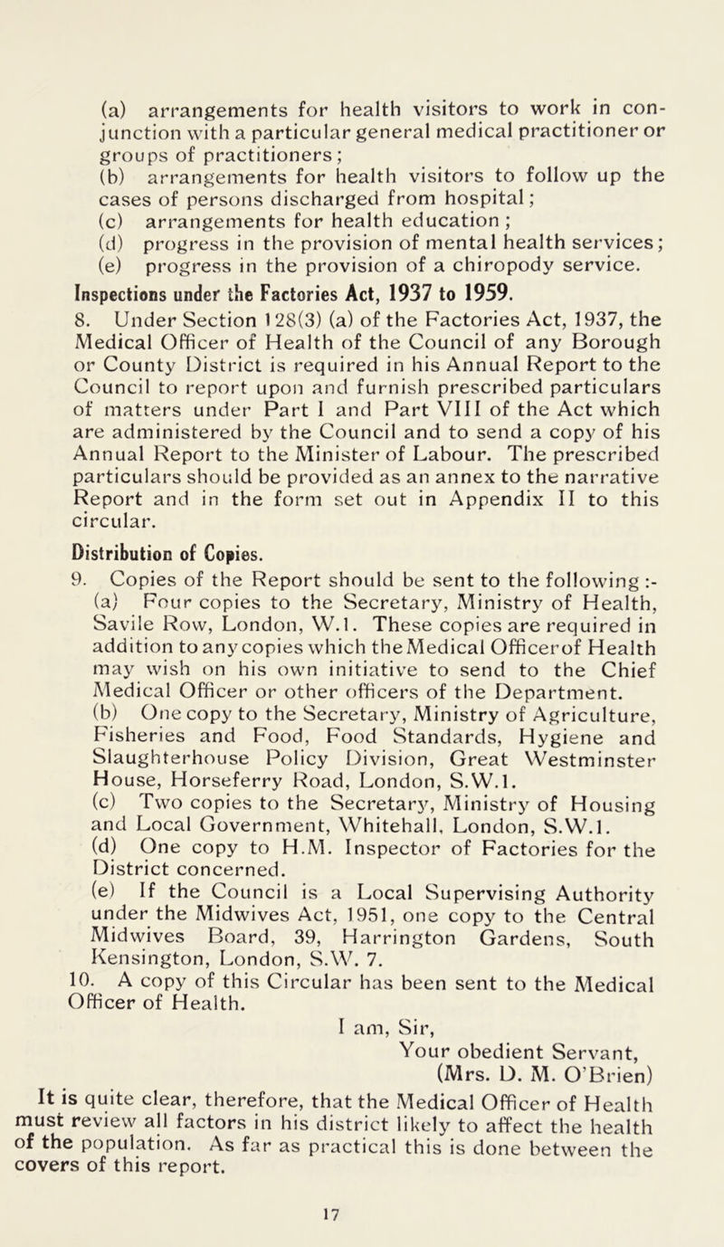 (a) arrangements for health visitors to work in con- junction with a particular general medical practitioner or groups of practitioners; (b) arrangements for health visitors to follow up the cases of persons discharged from hospital; (c) arrangements for health education ; (d) progress in the provision of mental health services; (e) progress in the provision of a chiropody service. Inspections under the Factories Act, 1937 to 1959. 8. Under Section 1 28(3) (a) of the Factories Act, 1937, the Medical Officer of Health of the Council of any Borough or County District is required in his Annual Report to the Council to report upon and furnish prescribed particulars of matters under Part I and Part VIII of the Act which are administered by the Council and to send a copy of his Annual Report to the Minister of Labour. The prescribed particulars should be provided as an annex to the narrative Report and in the form set out in Appendix II to this circular. Distribution of Copies. 9. Copies of the Report should be sent to the following (a) Four copies to the Secretary, Ministry of Health, Savile Row, London, W.l. These copies are required in addition to any copies which theMedical Officerof Health may wish on his own initiative to send to the Chief Medical Officer or other officers of the Department. (b) One copy to the Secretary, Ministry of Agriculture, Fisheries and Food, Food Standards, Hygiene and Slaughterhouse Policy Division, Great Westminster House, Horseferry Road, London, S.W.l. (c) Two copies to the Secretan', Ministry of Housing and Local Government, Whitehall, London, S.W.L (d) One copy to H.M. Inspector of Factories for the District concerned. (e) If the Council is a Local Supervising Authority under the Midwives Act, 1951, one copy to the Central Midwives Board, 39, Harrington Gardens, South Kensington, London, S.W. 7. 10. A copy of this Circular has been sent to the Medical Officer of Health. I am, Sir, Your obedient Servant, (Mrs. D. M. O’Brien) It is quite clear, therefore, that the Medical Officer of Health must review all factors in his district likely to affect the health of the population. As far as practical this is done between the covers of this report.