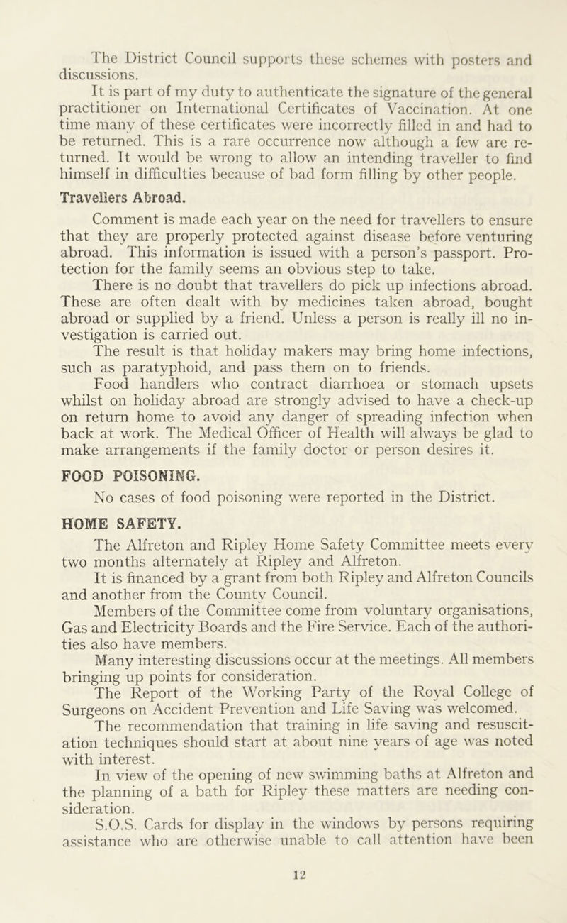 The District Council supports these schemes with posters and discussions. It is part of my duty to authenticate the signature of the general practitioner on International Certificates of Vaccination. At one time many of these certificates were incorrectly filled in and had to be returned. This is a rare occurrence now although a few are re- turned. It would be wrong to allow an intending traveller to find himself in difficulties because of bad form filling by other people. Travellers Abroad. Comment is made each year on the need for travellers to ensure that they are properly protected against disease before venturing abroad. This information is issued with a person’s passport. Pro- tection for the family seems an obvious step to take. There is no doubt that travellers do pick up infections abroad. These are often dealt with by medicines taken abroad, bought abroad or supplied by a friend. Unless a person is really ill no in- vestigation is carried out. The result is that holiday makers may bring home infections, such as paratyphoid, and pass them on to friends. Food handlers who contract diarrhoea or stomach upsets whilst on holiday abroad are strongly advised to have a check-up on return home to avoid any danger of spreading infection when back at work. The Medical Officer of Health will always be glad to make arrangements if the family doctor or person desires it. FOOD POISONING. No cases of food poisoning were reported in the District. HOME SAFETY. The Alfreton and Ripley Home Safety Committee meets every two months alternately at Ripley and Alfreton. It is financed by a grant from both Ripley and Alfreton Councils and another from the County Council. Members of the Committee come from voluntary organisations, Gas and Electricity Boards and the Fire Service. Each of the authori- ties also have members. Many interesting discussions occur at the meetings. All members bringing up points for consideration. The Report of the Working Party of the Royal College of Surgeons on Accident Prevention and Life Saving was welcomed. The recommendation that training in life saving and resuscit- ation techniques should start at about nine years of age was noted with interest. In view of the opening of new swimming baths at Alfreton and the planning of a bath for Ripley these matters are needing con- sideration. S.O.S. Cards for display in the windows by persons requiring assistance who are otherwise unable to call attention have been