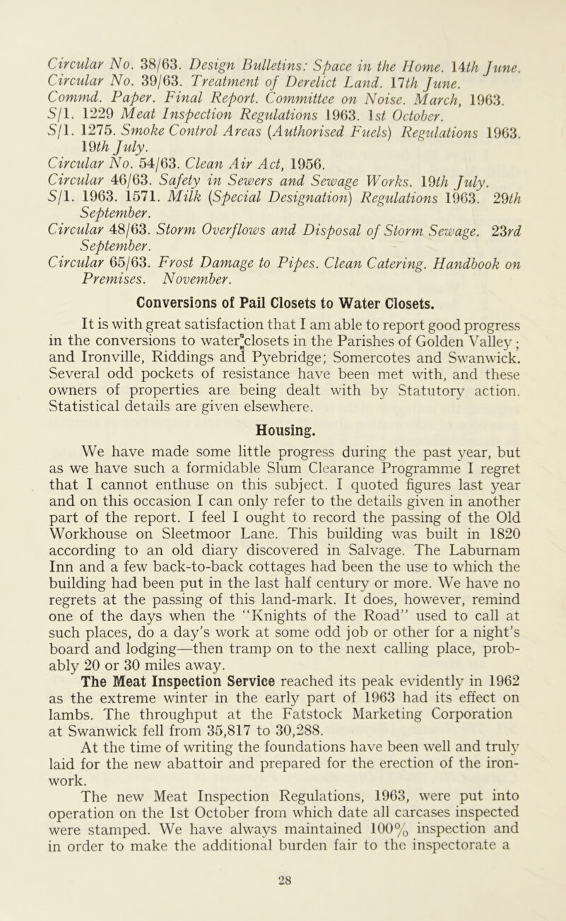 Circular No. 38/63. Design Bulletins: Space in the Home. 14th June. Circular No. 39/63. Treatment of Derelict Land. VIth June. Commd. Paper. Final Report. Committee on Noise. March, 1963. S/1. 1229 Meat Inspection Regulations 1963. 1 st October. S/1. 1275. Smoke Control Areas (Authorised Fuels) Regulations 1963. \<dth July. Circular No. 54/63. Clean Air Act, 1956. Circular 46/63. Safety in Sewers and Sewage Works. 19th July. S/1. 1963. 1571. Milk (Special Designation) Regulations 1963. 29th September. Circular 48/63. Storm Overflows and Disposal of Storm Sewage. 23rd September. Circular 65/63. Frost Damage to Pipes. Clean Catering. Handbook on Premises. November. Conversions of Pail Closets to Water Closets. It is with great satisfaction that I am able to report good progress in the conversions to water-closets in the Parishes of Golden Valley ; and Ironville, Riddings and Pyebridge; Somercotes and Swanwick. Several odd pockets of resistance have been met with, and these owners of properties are being dealt with by Statutory action. Statistical details are given elsewhere. Housing. We have made some little progress during the past year, but as we have such a formidable Slum Clearance Programme I regret that I cannot enthuse on this subject. I quoted figures last year and on this occasion I can only refer to the details given in another part of the report. I feel I ought to record the passing of the Old Workhouse on Sleetmoor Lane. This building was built in 1820 according to an old diary discovered in Salvage. The Laburnam Inn and a few back-to-back cottages had been the use to which the building had been put in the last half century or more. We have no regrets at the passing of this land-mark. It does, however, remind one of the days when the “Knights of the Road” used to call at such places, do a day’s work at some odd job or other for a night’s board and lodging—then tramp on to the next calling place, prob- ably 20 or 30 miles away. The Meat Inspection Service reached its peak evidently in 1962 as the extreme winter in the early part of 1963 had its effect on lambs. The throughput at the Fatstock Marketing Corporation at Swanwick fell from 35,817 to 30,288. At the time of writing the foundations have been well and truly laid for the new abattoir and prepared for the erection of the iron- work. The new Meat Inspection Regulations, 1963, were put into operation on the 1st October from which date all carcases inspected were stamped. We have always maintained 100% inspection and in order to make the additional burden fair to the inspectorate a