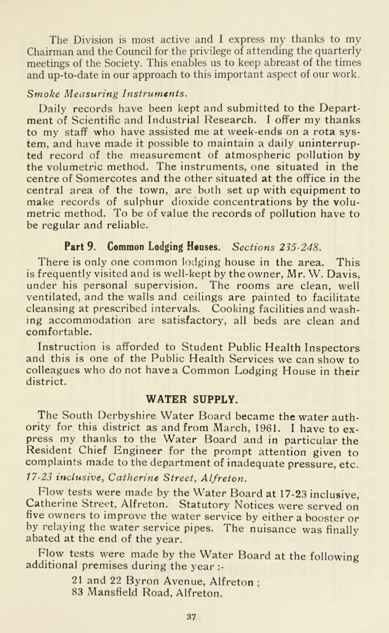 The Division is most active and I express my thanks to mv Chairman and the Council for the privilege of attending the quarterly meetings of the Society. This enables us to keep abreast of the times and up-to-date in our approach to this important aspect of our work. Smoke Measuring Instruments. Daily records have been kept and submitted to the Depart- ment of Scientific and Industrial Research. I offer my thanks to my staff who have assisted me at week-ends on a rota sys- tem, and have made it possible to maintain a daily uninterrup- ted record of the measurement of atmospheric pollution by the volumetric method. The instruments, one situated in the centre of Somercotes and the other situated at the office in the central area of the town, are both set up with equipment to make records of sulphur dioxide concentrations by the volu- metric method. To be of value the records of pollution have to be regular and reliable. Part 9. Common Lodging Houses. Sections 235-248. There is only one common lodging house in the area. This is frequently visited and is well-kept by the owner, Mr. W. Davis, under his personal supervision. The rooms are clean, well ventilated, and the walls and ceilings are painted to facilitate cleansing at prescribed intervals. Cooking facilities and wash- ing accommodation are satisfactory, all beds are clean and comfortable. Instruction is afforded to Student Public Health Inspectors and this is one of the Public Health Services we can show to colleagues who do not have a Common Lodging House in their district. WATER SUPPLY. The South Derbyshire Water Board became the water auth- ority for this district as and from March, 1961. I have to ex- press my thanks to the Water Board and in particular the Resident Chief Engineer for the prompt attention given to complaints made to the department of inadequate pressure, etc. 17-23 inclusive, Catherine Street, Alfreton. Flow tests were made by the Water Board at 17-23 inclusive, Catherine Street, Alfreton. Statutory Notices were served on five owners to improve the water service by either a booster or by relaying the water service pipes. The nuisance was finally abated at the end of the year. Flow tests were made by the Water Board at the following additional premises during the year :- 21 and 22 Byron Avenue, Alfreton ; 83 Mansfield Road, Alfreton.