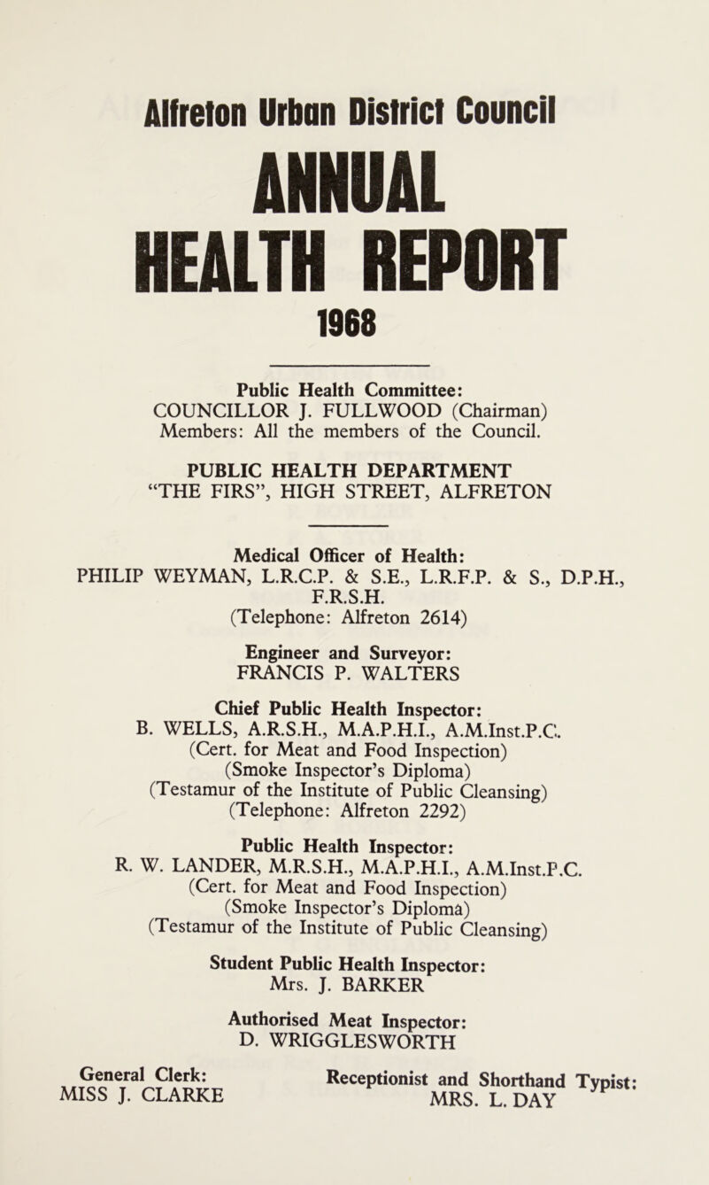 ANNUAL HEALTH REPORT 1968 Public Health Committee: COUNCILLOR J. FULL WOOD (Chairman) Members: All the members of the Council. PUBLIC HEALTH DEPARTMENT “THE FIRS”, HIGH STREET, ALFRETON Medical Officer of Health: PHILIP WEYMAN, L.R.C.P. & S.E., L.R.F.P. & S., D.P.H., F.R.S.H. (Telephone: Alfreton 2614) Engineer and Surveyor: FRANCIS P. WALTERS Chief Public Health Inspector: B. WELLS, A.R.S.H., M.A.P.H.I., A.M.Inst.P.C. (Cert, for Meat and Food Inspection) (Smoke Inspector’s Diploma) (Testamur of the Institute of Public Cleansing) (Telephone: Alfreton 2292) Public Health Inspector: R. W. LANDER, M.R.S.H., M.A.P.H.I., A.M.Inst.P.C. (Cert, for Meat and Food Inspection) (Smoke Inspector’s Diploma) (Testamur of the Institute of Public Cleansing) Student Public Health Inspector: Mrs. J. BARKER Authorised Meat Inspector: D. WRIGGLESWORTH Receptionist and Shorthand Typist: MRS. L. DAY General Clerk: MISS J. CLARKE
