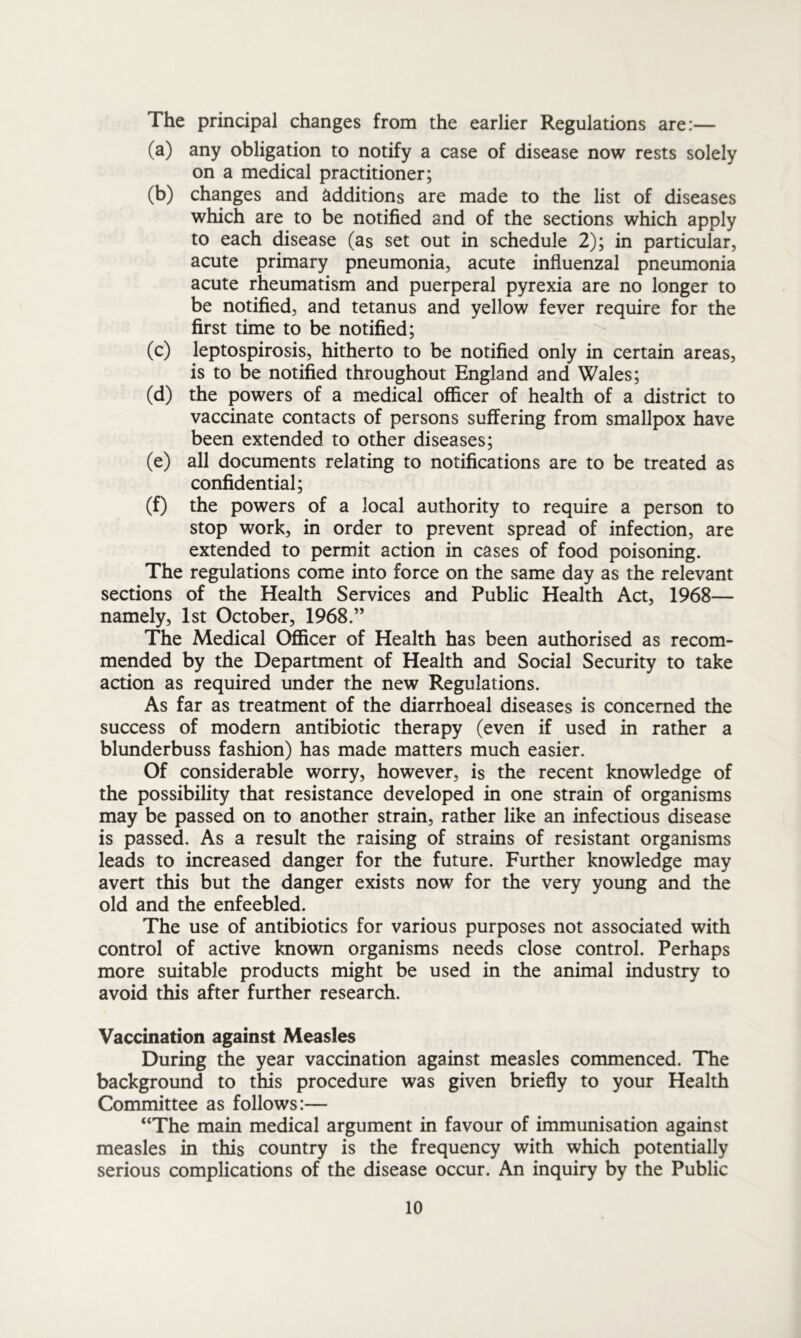 The principal changes from the earlier Regulations are:— (a) any obligation to notify a case of disease now rests solely on a medical practitioner; (b) changes and additions are made to the list of diseases which are to be notified and of the sections which apply to each disease (as set out in schedule 2); in particular, acute primary pneumonia, acute influenzal pneumonia acute rheumatism and puerperal pyrexia are no longer to be notified, and tetanus and yellow fever require for the first time to be notified; (c) leptospirosis, hitherto to be notified only in certain areas, is to be notified throughout England and Wales; (d) the powers of a medical officer of health of a district to vaccinate contacts of persons suffering from smallpox have been extended to other diseases; (e) all documents relating to notifications are to be treated as confidential; (f) the powers of a local authority to require a person to stop work, in order to prevent spread of infection, are extended to permit action in cases of food poisoning. The regulations come into force on the same day as the relevant sections of the Health Services and Public Health Act, 1968— namely, 1st October, 1968.” The Medical Officer of Health has been authorised as recom- mended by the Department of Health and Social Security to take action as required under the new Regulations. As far as treatment of the diarrhoeal diseases is concerned the success of modern antibiotic therapy (even if used in rather a blunderbuss fashion) has made matters much easier. Of considerable worry, however, is the recent knowledge of the possibility that resistance developed in one strain of organisms may be passed on to another strain, rather like an infectious disease is passed. As a result the raising of strains of resistant organisms leads to increased danger for the future. Further knowledge may avert this but the danger exists now for the very young and the old and the enfeebled. The use of antibiotics for various purposes not associated with control of active known organisms needs close control. Perhaps more suitable products might be used in the animal industry to avoid this after further research. Vaccination against Measles During the year vaccination against measles commenced. The background to this procedure was given briefly to your Health Committee as follows:— “The main medical argument in favour of immunisation against measles in this country is the frequency with which potentially serious complications of the disease occur. An inquiry by the Public
