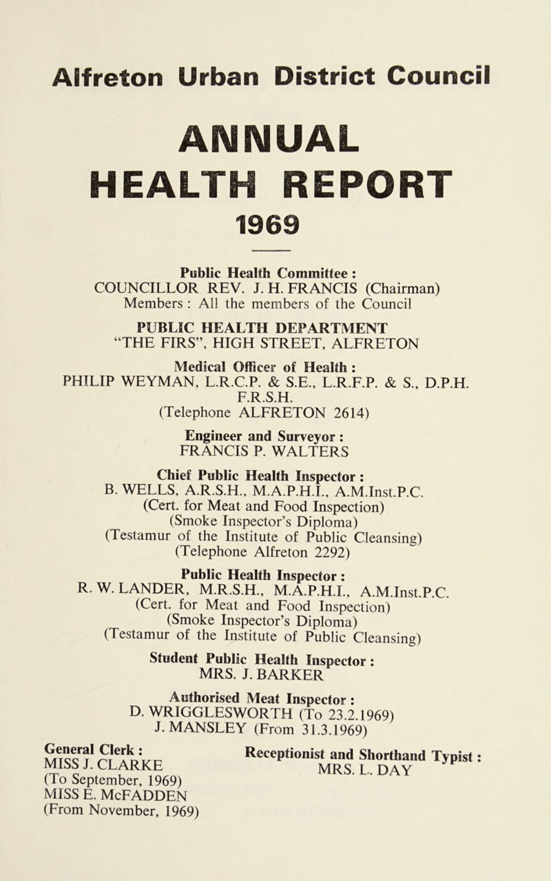 ANNUAL HEALTH REPORT 1969 Public Health Committee : COUNCILLOR REV. J. H. FRANCIS (Chairman) Members : All the members of the Council PUBLIC HEALTH DEPARTMENT “THE FIRS”, HIGH STREET, ALFRETON Medical Officer of Health : PHILIP WEYMAN, L.R.C.P. & S.E., L.R.F.P. & S., D.P.H. F.R.S.H. (Telephone ALFRETON 2614) Engineer and Surveyor : FRANCIS P. WALTERS Chief Public Health Inspector : B. WELLS, A.R.S.H., M.A.P.H.I., A.M.Inst.P.C. (Cert, for Meat and Food Inspection) (Smoke Inspector’s Diploma) (Testamur of the Institute of Public Cleansing) (Telephone Alfreton 2292) Public Health Inspector : R. W. LANDER, M.R.S.H., M.A.P.H.L, A.M.Inst.P.C (Cert, for Meat and Food Inspection) (Smoke Inspector’s Diploma) (Testamur of the Institute of Public Cleansing) Student Public Health Inspector : MRS. J. BARKER Authorised Meat Inspector : D. WRIGGLESWORTH (To 23.2.1969) J. MANSLEY (From 31.3.1969) General Clerk: MISS J. CLARKE (To September, 1969) MISS E. McFADDEN (From November, 1969) Receptionist and Shorthand Typist: MRS. L. DAY