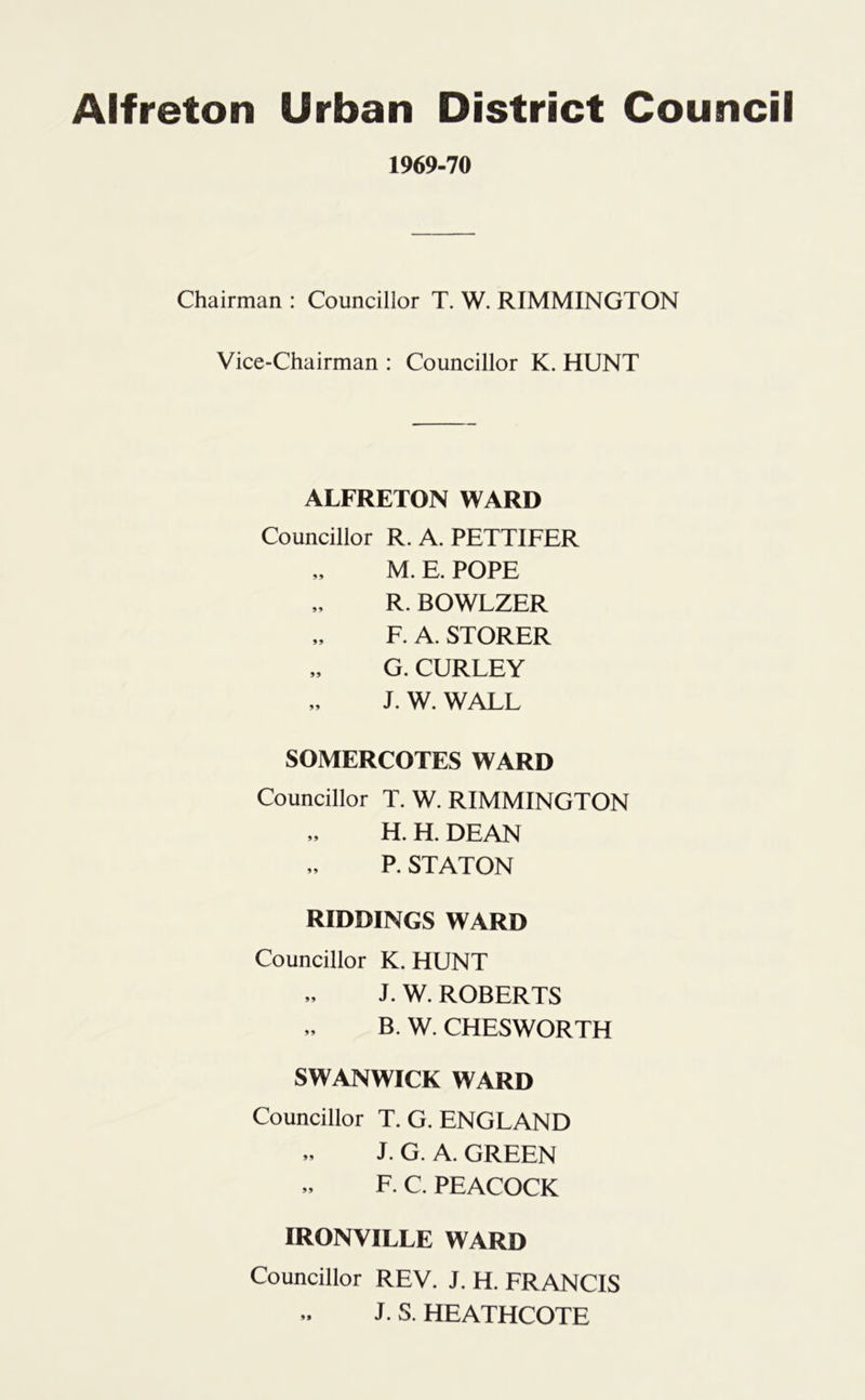 1969-70 Chairman : Councillor T. W. RIMMINGTON Vice-Chairman : Councillor K. HUNT ALFRETON WARD Councillor R. A. PETTIFER M. E. POPE R. BOWLZER F. A. STORER „ G. CURLEY J. W. WALL SOMERCOTES WARD Councillor T. W. RIMMINGTON H. H. DEAN P. STATON RIDDINGS WARD Councillor K. HUNT J. W. ROBERTS „ B. W. CHESWORTH SWANWICK WARD Councillor T. G. ENGLAND J. G. A. GREEN F. C. PEACOCK IRONVILLE WARD Councillor REV. J. H. FRANCIS J. S. HEATHCOTE