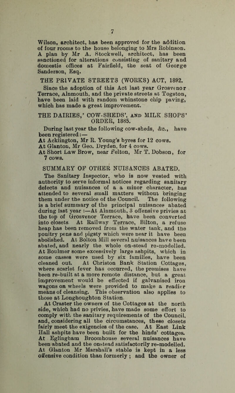 Wilson, architect, has been approved for the addition of four rooms to the house belonging to Mrs Robinson. A plan by Mr A. Stockwell, architect, has been sanctioned for alterations consisting of sanitary and domestie offices at Fairfield, the seat of George Sanderson, Esq. THE PRIVATE STREET3 (WORKS) ACT, 1892. Since the adoption of this Act last year Grosvenor Terrace, Alnmouth, and the private streets at Togston, have been laid with random whinstone chip paving, which has made a great improvement. THE DAIRIES,’ COW-SHEDS’, and MILK SHOPS’ ORDER, 1885. During last year the following cow-sheds, &c., have been registered:— At Acklington, Mr R. Young’s byres for 12 cows. At Glanton, Mr Geo. Dryden, for 4 cows. At Short Law Brow, near Felton, Mr T. Dobson, for 7 cows. SUMMARY OF OTHER NUISANCES ABATED. The Sanitary Inspector, who is now vested with authority to serve informal notices regarding sanitary defects and nuisances of a a minor character, has attended to several small matters without bringing them under the notice of the Council. The following is a brief summary of the principal nuisances abated during last year :—At Alnmouth, 3 offensive privies at the top of Grosvenor Terrace, have been converted into closets. At Railway Terrace, Bilton, a refuse heap has been removed from the water tank, and the poultry pens and pigsty which were near it have been abolished. At Bolton Mill several nuisances have been abated, and nearly the whole on-stead re-modelled. At Boulmer some excessively large ashpits, which in some casses were used by six families, have been cleaned out. At Christon Bank Station Cottages, where scarlet fever has occurred, the premises have been re-built at a more remote distance, but a great improvement would be effected if galvanised iron wagons on wheels were provided to make a readier means of cleansing. This observation also applies to those at Longhoughton Station. At Craster the owners of the Cottages at the north side, which had no privies, have made some effort to comply with the sanitary requirements of the Council, and, considering all the circumstances, these closets fairly meet the exigencies of the case. At East Link Hall ashpits have been built for the hinds’ cottages. At Eglingham Broomhouse several nuisances have been abated and the onstead satisfactorily re-modelled. At Glanton Mr Marshall’s stable is kept in a less offensive condition than formerly ; and the owner of