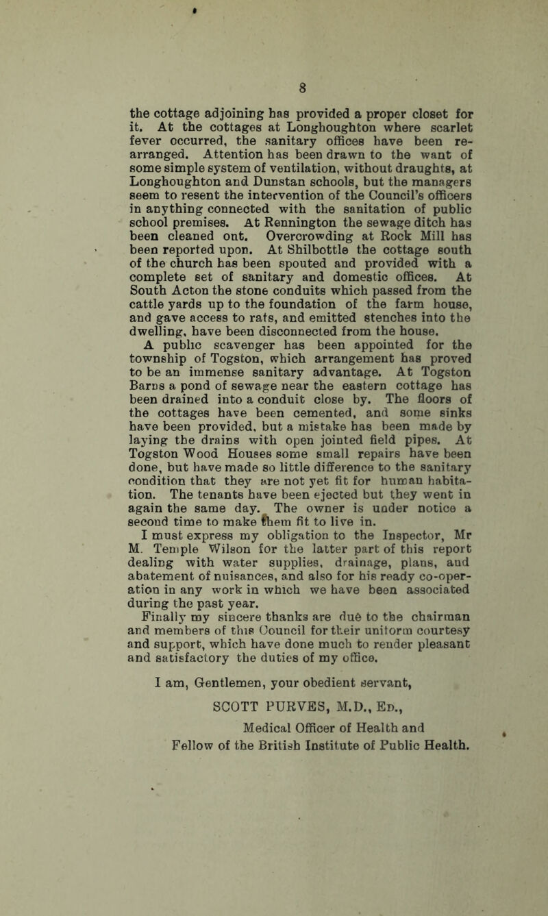 the cottage adjoining has provided a proper closet for it. At the cottages at Longhoughton where scarlet fever occurred, the sanitary offices have been re- arranged. Attention has been drawn to the want of some simple system of ventilation, without draughts, at Longhoughton and Dunstan schools, but the managers seem to resent the intervention of the Council’s officers in anything connected with the sanitation of public school premises. At Rennington the sewage ditch has been cleaned out. Overcrowding at Rock Mill has been reported upon. At Shilbottle the cottage south of the church has been spouted and provided with a complete set of sanitary and domestic offices. At South Acton the stone conduits which passed from the cattle yards up to the foundation of the farm house, and gave access to rats, and emitted stenches into the dwelling, have been disconnected from the house. A public scavenger has been appointed for the township of Togston, which arrangement has proved to be an immense sanitary advantage. At Togston Barns a pond of sewage near the eastern cottage has been drained into a conduit close by. The floors of the cottages have been cemented, and some sinks have been provided, but a mistake has been made by laying the drains with open jointed field pipes. At Togston Wood Houses some small repairs have been done, but have made so little difference to the sanitary condition that they are not yet fit for human habita- tion. The tenants have been ejected but they went in again the same day. The owner is under notice a second time to make fhem fit to live in. I must express my obligation to the Inspector, Mr M. Temple Wilson for the latter part of this report dealing with water supplies, drainage, plans, and abatement of nuisances, and also for his ready co-oper- ation in any work in which we have been associated during the past year. Finally my sincere thanks are due to the chairman and members of this Council for their uniform courtesy and support, which have done much to render pleasant and satisfactory the duties of my office. I am, Gentlemen, your obedient servant, SCOTT PUKVES, M.D., Ed., Medical Officer of Health and Fellow of the British Institute of Public Health.