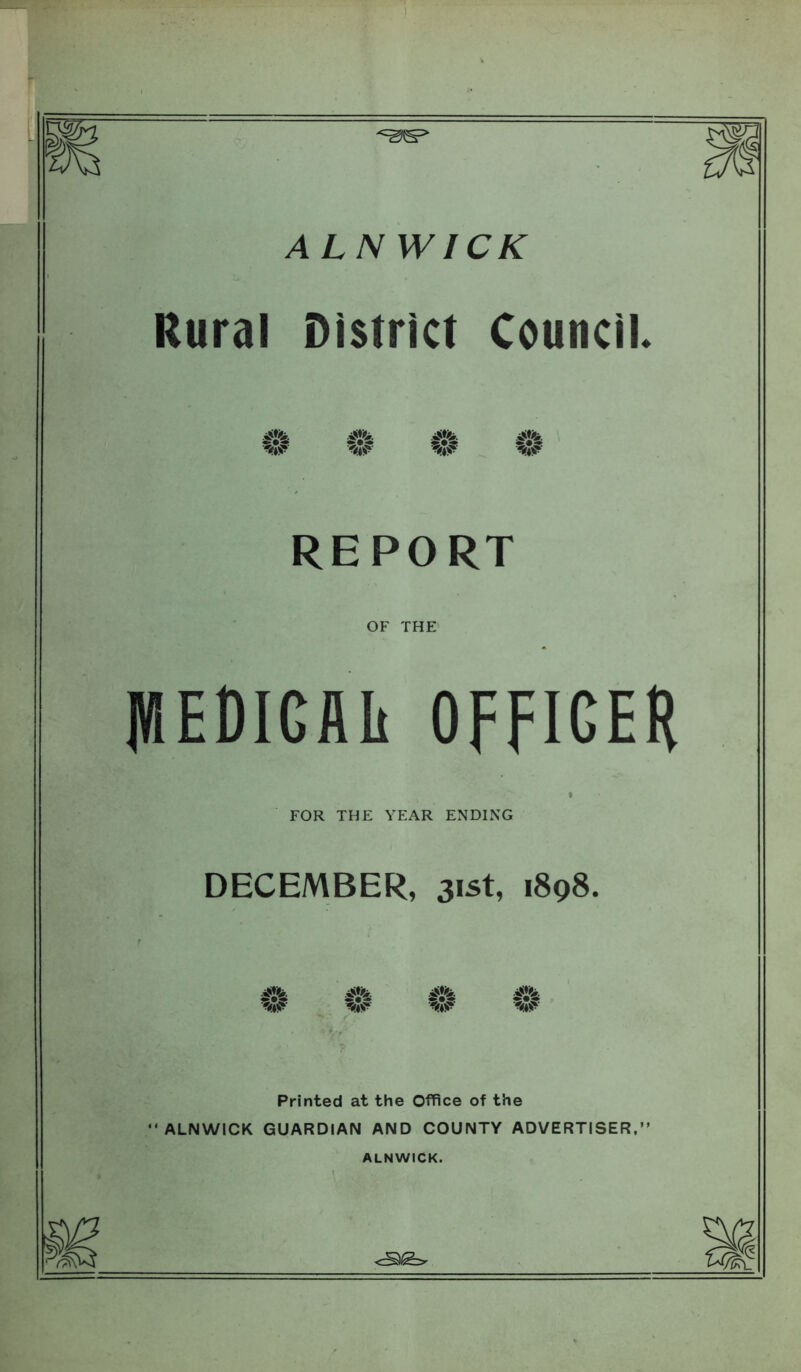 ALNWICK Rural District Council REPORT OF THE flEDlGAIi OFFICER FOR THE YEAR ENDING DECEMBER, 31st, 1898. w W Printed at the Office of the ALNWICK GUARDIAN AND COUNTY ADVERTISER. ALNWICK.