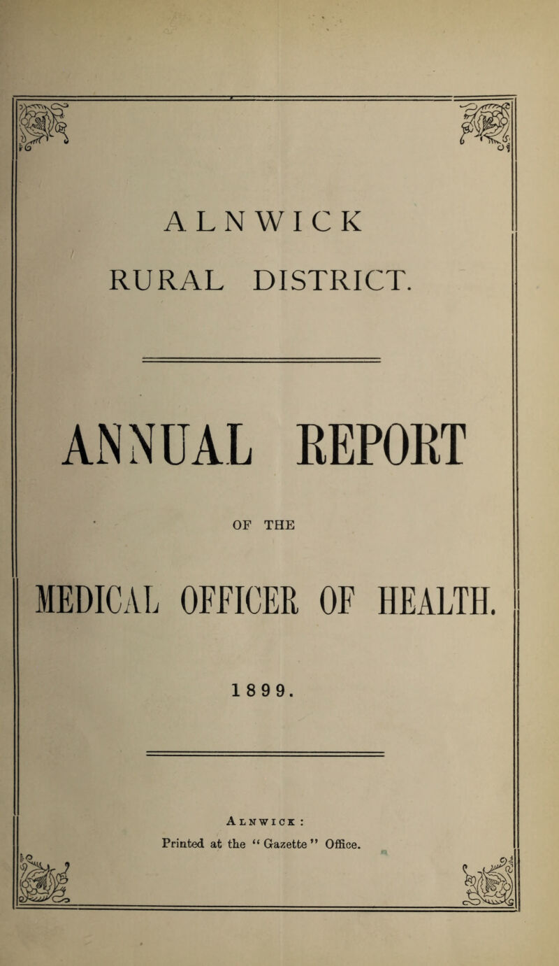 m oi ALNWICK RURAL DISTRICT. ANNUAL REPORT OF THE MEDICAL OFFICER OF HEALTH. 1 8 9 9. Alnwick : Printed at the “Gazette” Office.