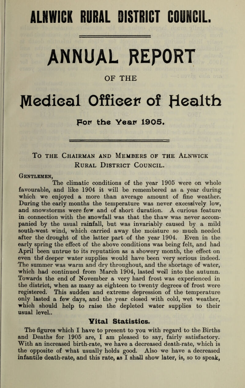 ANNUAL REPORT OF THE JVledieal Office* of fiealth Fo* the Yea* 1905. To the Chairman and Members of the Alnwick Rural District Council. Gentlemen, The climatic conditions of the year 1905 were on whole favourable, and like 1904 it will be remembered as a year during which we enjoyed a more than average amount of fine weather. During the early months the temperature was never excessively low, and snowstorms were few and of short duration. A curious feature in connection with the snowfall was that the thaw was never accom- panied by the usual rainfall, but was invariably caused by a mild south-west wind, which carried away the moisture so much needed after the drought of the latter part of the year 1904. Even in the early spring the effect of the above conditions was being felt, and had April been untrue to its reputation as a showery month, the effect on even thg deeper water supplies would have been very serious indeed. The summer was warm and dry throughout, and the shortage of water, which had continued from March 1904, lasted well into the autumn. Towards the end of November a very hard frost was experienced in the district, when as many as eighteen to twenty degrees of frost were registered. This sudden and extreme depression of the temperature only lasted a few days, and the year closed with cold, wet weather, which should help to raise the depleted water supplies to their usual level.. Vital Statistics. The figures which I have to present to you with regard to the Births and Deaths for 1905 are, I am pleased to say, fairly satisfactory. With an increased birth-rate, we have a decreased death-rate, which is the opposite of what usually holds good. Also we have a decreased