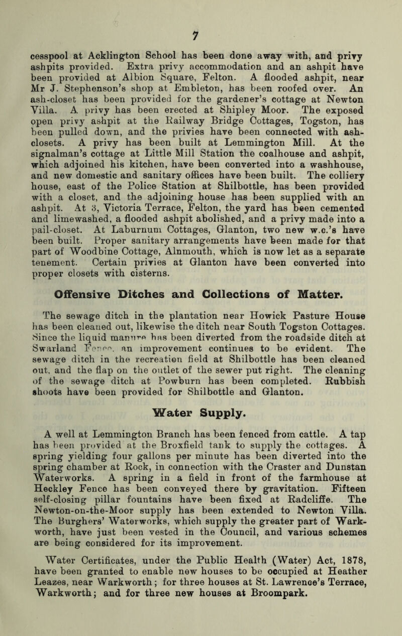 cesspool at Acklington School has been done away with, and privy ashpits provided. Extra privy accommodation and an ashpit have been provided at Albion Square, Felton. A flooded ashpit, near Mr J. Stephenson’s shop at Embleton, has been roofed over. An ash-closet has been provided for the gardener’s cottage at Newton Villa. A. privy has been erected at Shipley Moor. The exposed open privy ashpit at the Railway Bridge Cottages, Togston, has been pulled down, and the privies have been connected with ash- closets. A privy has been built at Lemmington Mill. At the signalman’s cottage at Little Mill Station the coalhouse and ashpit, which adjoined his kitchen, have been converted into a washhouse, and new domestic and sanitary offices have been built. The colliery house, east of the Police Station at Shilbottle, has been provided with a closet, and the adjoining house has been supplied with an ashpit. At 3, Victoria Terrace, Felton, the yard has been cemented and limewashed, a flooded ashpit abolished, and a privy made into a pail-closet. At Laburnum Cottages, Glanton, two new w.c.’s have been built. Proper sanitary arrangements have been made for that part of Woodbine Cottage, Alnmouth, which is now let as a separate tenement. Certain privies at Glanton have been converted into proper closets with cisterns. Offensive Ditches and Collections of Matter. The sewage ditch in the plantation near Howick Pasture House has been cleaned out, likewise the ditch near South Togston Cottages. Since the liquid manure has been diverted from the roadside ditch at Swarland Fennr.. an improvement continues to be evident. The sewage ditch in the recreation field at Shilbottle has been cleaned out, and the flap on the outlet of the sewer put right. The cleaning of the sewage ditch at Powburn has been completed. Rubbish shoots have been provided for Shilbottle and Glanton. Water Supply. A well at Lemmington Branch has been fenced from cattle. A tap has been provided at the Broxfield tank to supply the cottages. A spring yielding four gallons per minute has been diverted into the spring chamber at Rock, in connection with the Craster and Dunstan Waterworks. A spring in a field in front of the farmhouse at Heckley Fence has been conveyed there by gravitation. Fifteen self-closing pillar fountains have been fixed at Radcliffe. The Newton-on-the-Moor supply has been extended to Newton Villa. The Burghers’ Waterworks, which supply the greater part of Wark- worth, have just been vested in the Council, and various schemes are being considered for its improvement. Water Certificates, under the Public Health (Water) Act, 1878, have been granted to enable new houses to be occupied at Heather Leazes, near Warkworth; for three houses at St. Lawrence’s Terrace, Warkworth; and for three new houses at Broompark.