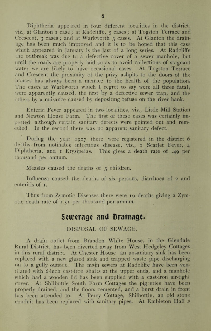 Diphtheria appeared in four different localities in the district, viz., at Glanton i case; at Radcliffe, 5 cases; at Togston Terrace and Crescent, 3 cases; and at Warkworth 3 cases. At Glanton the drain- age has been much improved and it is to be hoped that this case which appeared in January is the last of a long series. At Radcliffe the outbreak was due to a defective cover of a sewer manhole, but until the roads are properly laid so as to avoid collections of stagnant water we are likely to have occasional cases. At Togston Terrace and Crescent the proximity of the privy ashpits to the doors of the houses has always been a menace to the health of the population. The cases at Warkworth which I regret to say were all three fatal, were apparently caused, the first by a defective sewer trap, and the others by a nuisance caused by depositing refuse on the river bank. Enteric Fever appeared in two localities, viz., Little Mill Station and Newton House Farm. The first of these cases was certainly im- ported although certain sanitary defects were pointed out and rem- edied. In the second there was no apparent sanitary defect. During the year 1907 there were registered in the district 6 deaths from notifiable infectious disease, viz., 1 Scarlet Fever, 4 Diphtheria, and 1 Erysipelas. This gives a death rate of .49 per thousand per annum. Measles caused the deaths of 3 children. Influenza caused the deaths of six persons, diarrhoea of 2 and enteritis of 1. Thus from Zymotic Diseases there were 19 deaths giving a Zym- otic death rate of 1.51 per thousand per annum. Sciccragc and Drainage- DISPOSAL OF SEWAGE. A drain outlet from Brandon White House, in the Glendale Rural District, has been diverted away from West Hedgeley Cottages in this rural district. At Chester House an unsanitary sink has been replaced with a new glazed sink and trapped waste pipe discharging on to a gully outside. The m?in sewers at Radcliffe have been ven- tilated with 6-inch cast-iron shafts at the upper ends, and a manhole which had a wooden lid has been supplied with a cast-iron air-tight cover. At Shilbottle South Farm Cottages the pig eries have been properly drained, and the floors cemented, and a burst drain in front has been attended to. At Percy Cottage, Shilbottle, an old stone conduit has been replaced with sanitary pipes. At Embleton Hall 2