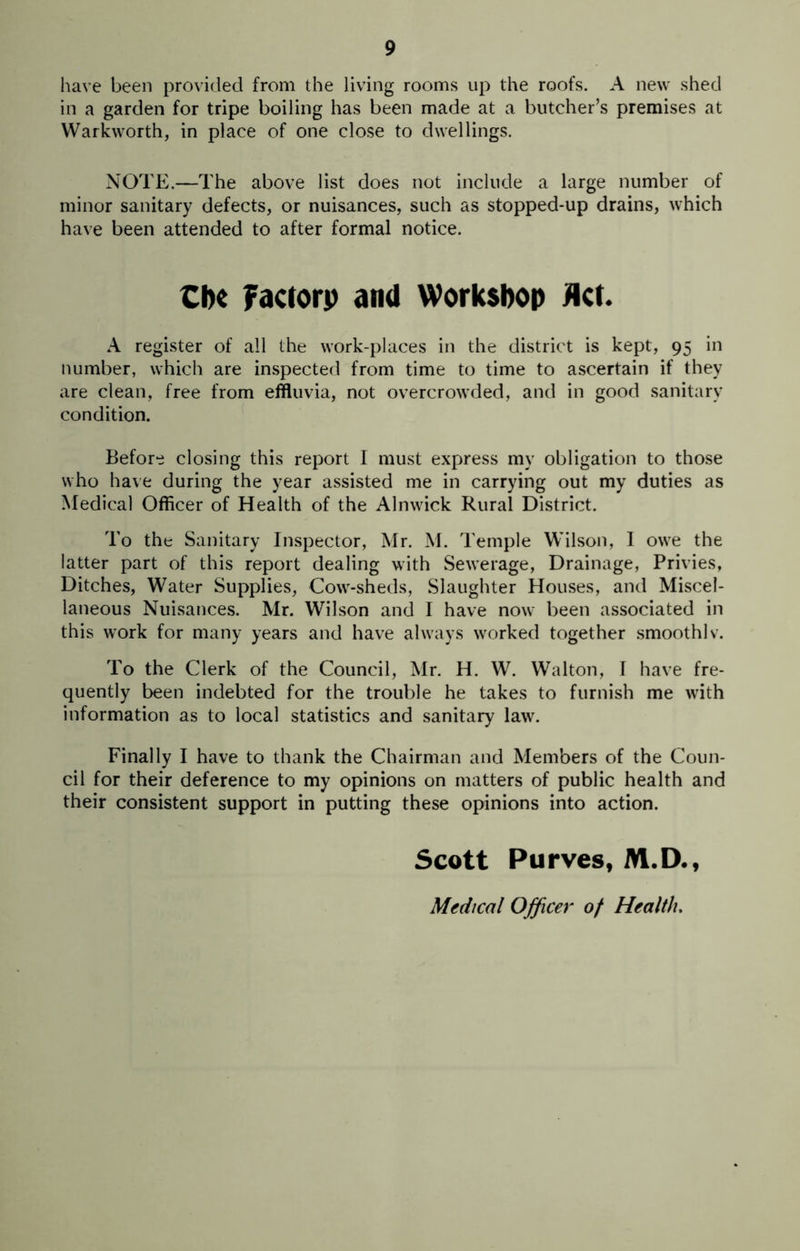 have been provided from the living rooms up the roofs. A new shed in a garden for tripe boiling has been made at a butcher’s premises at Warkworth, in place of one close to dwellings. NOTE.—The above list does not include a large number of minor sanitary defects, or nuisances, such as stopped-up drains, which have been attended to after formal notice. Cbe factory and Workshop Act. A register of all the work-places in the district is kept, 95 in number, which are inspected from time to time to ascertain if they are clean, free from effluvia, not overcrowded, and in good sanitary condition. Before closing this report I must express my obligation to those who have during the year assisted me in carrying out my duties as Medical Officer of Health of the Alnwick Rural District. To the Sanitary Inspector, Mr. M. Temple Wilson, I owe the latter part of this report dealing with Sewerage, Drainage, Privies, Ditches, Water Supplies, Cow-sheds, Slaughter Houses, and Miscel- laneous Nuisances. Mr. Wilson and I have now been associated in this work for many years and have always worked together smoothlv. To the Clerk of the Council, Mr. H. W. Walton, I have fre- quently been indebted for the trouble he takes to furnish me with information as to local statistics and sanitary law. Finally I have to thank the Chairman and Members of the Coun- cil for their deference to my opinions on matters of public health and their consistent support in putting these opinions into action. Scott Purves, M.D., Medical Officer of Health.