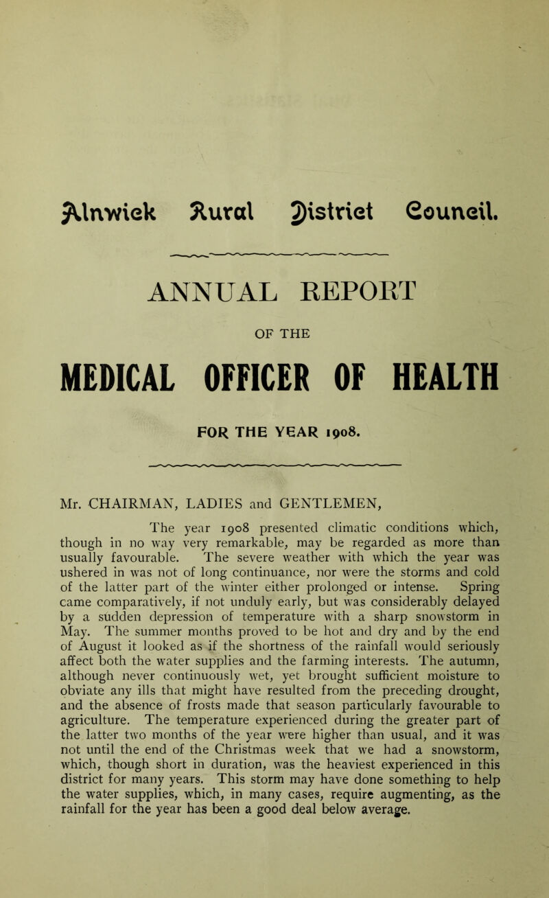 $Unwiek Slural 2)'s^r'e^ Council, ANNUAL REPORT OF THE MEDICAL OFFICER OF HEALTH FOR THE YEAR 1908. Mr. CHAIRMAN, LADIES and GENTLEMEN, The year 1908 presented climatic conditions which, though in no way very remarkable, may be regarded as more than usually favourable. The severe weather with which the year was ushered in was not of long continuance, nor were the storms and cold of the latter part of the winter either prolonged or intense. Spring came comparatively, if not unduly early, but was considerably delayed by a sudden depression of temperature with a sharp snowstorm in May. The summer months proved to be hot and dry and by the end of August it looked as if the shortness of the rainfall would seriously affect both the water supplies and the farming interests. The autumn, although never continuously wet, yet brought sufficient moisture to obviate any ills that might have resulted from the preceding drought, and the absence of frosts made that season particularly favourable to agriculture. The temperature experienced during the greater part of the latter two months of the year were higher than usual, and it was not until the end of the Christmas week that we had a snowstorm, which, though short in duration, was the heaviest experienced in this district for many years. This storm may have done something to help the water supplies, which, in many cases, require augmenting, as the rainfall for the year has been a good deal below average.