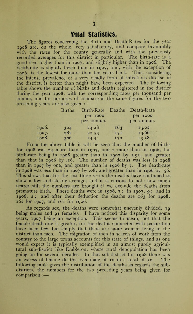 Vital Statistics. The figures concerning the Birth and Death-Rates for the year 1908 are, on the whole, very satisfactory, and compare favourably with the rates for the county generally and with the previously recorded averages for this district in particular. The birth-rate is a good deal higher than in 1907, and slightly higher than in 1906. The death-rate is slightly lower than in 1907, and, with the exception of 1906, is the lowest for more than ten years back. This, considering the intense prevalence of a very deadly form of infectious disease in the district, is better than might have been expected. The following table shows the number of births and deaths registered in the district during the year 1908, with the corresponding rates per thousand per annum, and for purposes of comparison the same figures for the two preceding years are also given : — Births Birth-Rate Deaths Death-Rate per 1000 per 1000 per annum. per annum. 1906. 3°4 24.28 163 I3-°2 1907. 282 22-53 171 13.66 1908. 3°6 24.44 170 I3-5* From the above table it will be seen that the number of births for 1908 was 24 more than in 1907, and 2 more than in 1906, the birth-rate being in 1908 greater than in 1907 by 1.91, and greater than that in 1906 by .16. The number of deaths was less in 1908 than in 1907 by one, and greater than in 1906 by 7. The death-rate in 1908 was less than in 1907 by .08, and greater than in 1906 by .56. This shows that for the last three years the deaths have continued to show a low and steady average, and it is curious to note how much nearer still the numbers are brought if we exclude the deaths from premature birth. These deaths were in 1908, 7; in 1907, 9; and in 1906, 2; and after their deduction the deaths are 163 for 1908, 162 for 1907, and 161 for 1906. As regards sex, the deaths were somewhat unevenly divided, 79 being males and 91 females. I have noticed this disparity for some years, 1907 being an exception. This seems to mean, not that the female death-rate is greater, for the deaths connected with parturition have been few, but simply that there are more women living in the district than men. The migration of men in search of work from the country to the large towns accounts for this state of things, and as one would expect it is typically exemplified in an almost purely agricul- tural sub-district like Embleton, where rural depopulation has been going on for several decades. In that sub-district for 1908 there was an excess of female deaths over male of 10 in a total of 50. The following table gives the distribution of the deaths as regards the sub- districts, the numbers for the two preceding years being given for comparison : —