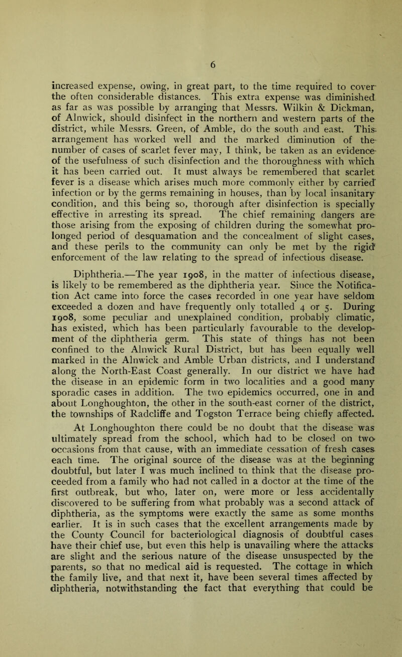 increased expense, owing, in great part, to the time required to cover the often considerable distances. This extra expense was diminished as far as was possible by arranging that Messrs. Wilkin & Dickman, of Alnwick, should disinfect in the northern and western parts of the district, while Messrs. Green, of Amble, do the south and east. This; arrangement has worked well and the marked diminution of the- number of cases of scarlet fever may, I think, be taken as an evidence- of the usefulness of such disinfection and the thoroughness with which it has been carried out. It must always be remembered that scarlet fever is a disease which arises much more commonly either by carried' infection or by the germs remaining in houses, than by local insanitary condition, and this being so, thorough after disinfection is specially effective in arresting its spread. The chief remaining dangers are those arising from the exposing of children during the somewhat pro- longed period of desquamation and the concealment of slight cases, and these perils to the community can only be met by the rigid* enforcement of the law relating to the spread of infectious disease. Diphtheria.—The year 1908, in the matter of infectious disease, is likely to be remembered as the diphtheria year. Since the Notifica- tion Act came into force the cases recorded in one year have seldom exceeded a dozen and have frequently only totalled 4 or 5. During 1908, some peculiar and unexplained condition, probably climatic, has existed, which has been particularly favourable to the develop- ment of the diphtheria germ. This state of things has not been confined to the Alnwick Rural District, but has been equally well marked in the Alnwick and Amble Urban districts, and I understand along the North-East Coast generally. In our district we have had the disease in an epidemic form in two localities and a good many sporadic cases in addition. The two epidemics occurred, one in and about Longhoughton, the other in the south-east corner of the district, the townships of Radcliffe and Togston Terrace being chiefly affected. At Longhoughton there could be no doubt that the disease was ultimately spread from the school, which had to be closed on two> occasions from that cause, with an immediate cessation of fresh cases each time. The original source of the disease was at the beginning doubtful, but later I was much inclined to think that the disease pro- ceeded from a family who had not called in a doctor at the time of the first outbreak, but who, later on, were more or less accidentally discovered to be suffering from what probably was a second attack of diphtheria, as the symptoms were exactly the same as some months earlier. It is in such cases that the excellent arrangements made by the County Council for bacteriological diagnosis of doubtful cases have their chief use, but even this help is unavailing where the attacks are slight and the serious nature of the disease unsuspected by the parents, so that no medical aid is requested. The cottage in which the family live, and that next it, have been several times affected by diphtheria, notwithstanding the fact that everything that could be