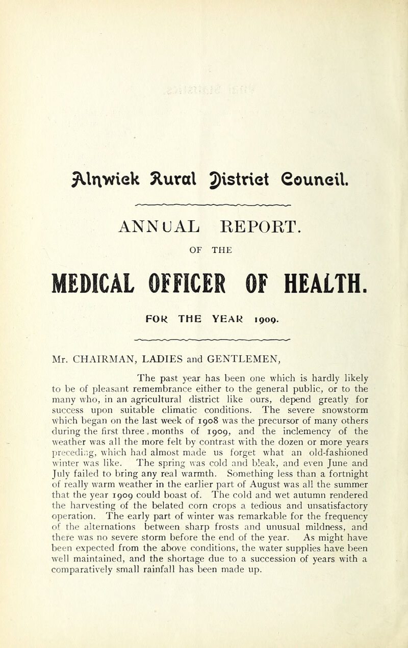 JUtywiek 5lural ^strict Gouneil ANNUAL REPORT. OF THE MEDICAL OFFICER OF HEALTH. FOR THE YEAR 1909. Mr. CHAIRMAN, LADIES and GENTLEMEN, The past year has been one which is hardly likely to be of pleasant remembrance either to the general public, or to the many who, in an agricultural district like ours, depend greatly for success upon suitable climatic conditions. The severe snowstorm which began on the last week of 1908 was the precursor of many others during the first three. months of 1909, and the inclemency of the weather was all the more felt by contrast with the dozen or more years preceding, which had almost made 11s forget what an old-fashioned winter was like. The spring was cold and bleak, and even June and July failed to bring any real warmth. Something less than a fortnight of really warm weather in the earlier part of August was all the summer that the year 1909 could boast of. The cold and wet autumn rendered the harvesting of the belated corn crops a tedious and unsatisfactory operation. The early part of winter was remarkable for the frequency of the alternations between sharp frosts and unusual mildness, and there was no severe storm before the end of the year. As might have been expected from the above conditions, the water supplies have been well maintained, and the shortage due to a succession of years with a comparatively small rainfall has been made up.