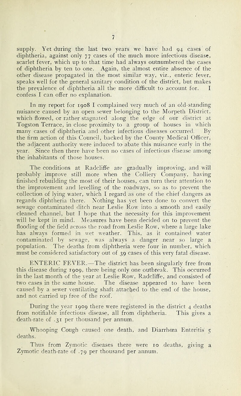 supply. Yet during the last two years we have had 94 cases of diphtheria, against only 77 cases of the much more infectious disease, scarlet fever, which up to that time had always outnumbered the cases of diphtheria by ten to one. Again, the almost entire absence of the other disease propagated in the most similar way, viz., enteric fever, speaks well for the general sanitary condition of the district, but makes the prevalence of diphtheria all the more difficult to account for. I confess I can offer no explanation. In my report for r9o8 I complained very much of an old-standing nuisance caused by an open sewer belonging to the Morpeth District, which flowed, or rather stagnated along the edge of our district at Togston Terrace, in close proximity to a group of houses in which many cases of diphtheria and other infectious diseases occurred. By the firm action of this Council, backed by the County Medical Officer, the adjacent authority were induced to abate this nuisance early in the year. Since then there have been no cases of infectious disease among the inhabitants of those houses. The conditions at Radcliffe are gradually improving, and will probably improve still more when the Colliery Company, having finished rebuilding the most of their houses, can turn their attention to the improvement and levelling of the roadways, so as to prevent the collection of lying water, which I regard as one of the chief dangers as regards diphtheria there. Nothing has yet been done to convert the sewage contaminated ditch near Leslie Row into a smooth and easily cleaned channel, but I hope that the necessity for this improvement will be kept in mind. Measures have been decided on to prevent the flooding of the field across the road from Leslie Row, where a large lake has always formed in wet weather. This, as it contained water contaminated by sewage, was always a danger near so large a population. The deaths from diphtheria were four in number, which must be considered satisfactory out of 39 cases of this very fatal disease. ENTERIC FEVER.—The district has been singularly free from this disease during 1909, there being only one outbreak. This occurred in the last month of the year at Leslie Row, Radcliffe, and consisted of two cases in the same house. The disease appeared to have been caused by a sewer ventilating shaft attached to the end of the house, and not carried up free of the roof. During the year 1909 there were registered in the district 4 deaths from notifiable infectious disease, all from diphtheria. This gives a death-rate of .31 per thousand per annum. Whooping Cough caused one death, and Diarrhoea Enteritis' 5 deaths. Thus from Zymotic diseases there were 10 deaths, giving a Zymotic death-rate of .79 per thousand per annum.