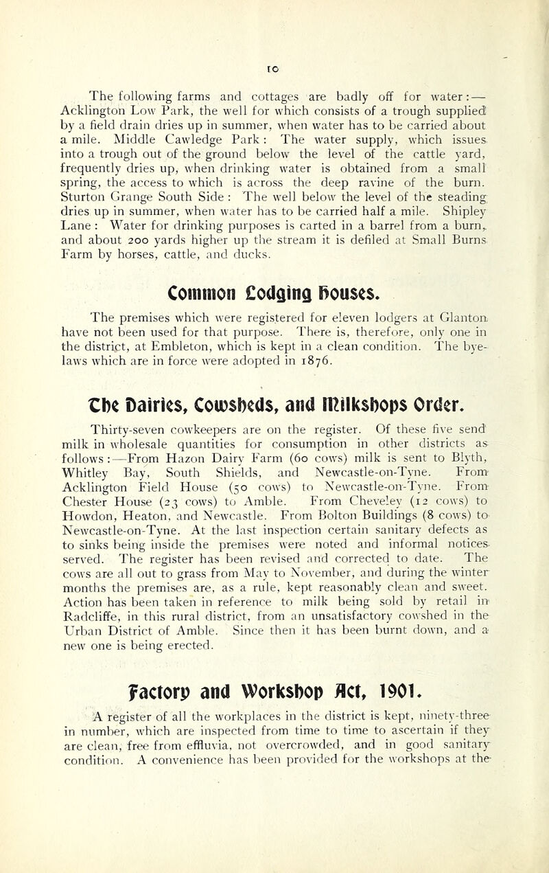 The following farms and cottages are badly off for water: — Acklington Low Park, the well for which consists of a trough supplied by a field drain dries up in summer, when water has to be carried about a mile. Middle Cawledge Park: The water supply, which issues into a trough out of the ground below the level of the cattle yard, frequently dries up, when drinking water is obtained from a small spring, the access to which is across the deep ravine of the burn. Sturton Grange South Side : The well below the level of the steading dries up in summer, when water has to be carried half a mile. Shipley Lane : Water for drinking purposes is carted in a barrel from a burn,, and about 200 yards higher up the stream it is defiled at Small Burns Farm by horses, cattle, and ducks. Common £odging houses. The premises which were registered for eleven lodgers at Glanton, have not been used for that purpose. There is, therefore, only one in the district, at Embleton, which is kept in a clean condition. The bye- laws which are in force were adopted in r8y6. the Dairies, Cowsheds, and ITCilksbops Order. Thirty-seven cowkeepers are on the register. Of these five send milk in wholesale quantities for consumption in other districts as follows :—From Hazon Dairy Farm (60 cows) milk is sent to Blyth, Whitley Bay, South Shields, and Newcastle-on-Tyne. From Acklington Field House (50 cows) to Newcastle-on-Tyne. From Chester House (23 cows) to Amble. From Chevelev (12 cows) to Howdon, Heaton, and Newcastle. From Bolton Buildings (8 cows) to Newcastle-on-Tyne. At the last inspection certain sanitary defects as to sinks being inside the premises were noted and informal notices- served. The register has been revised and corrected to date. The cows are all out to grass from May to November, and during the winter months the premises are, as a rule, kept reasonably clean and sweet. Action has been taken in reference to milk being sold by retail in Radcliffe, in this rural district, from an unsatisfactory cowshed in the Urban District of Amble. Since then it has been burnt down, and a new one is being erected. factorp and Workshop Act, 1901. A register of all the workplaces in the district is kept, ninety-three in number, which are inspected from time to time to ascertain if they are clean, free from effluvia, not overcrowded, and in good sanitary condition. A convenience has been provided for the workshops at the-