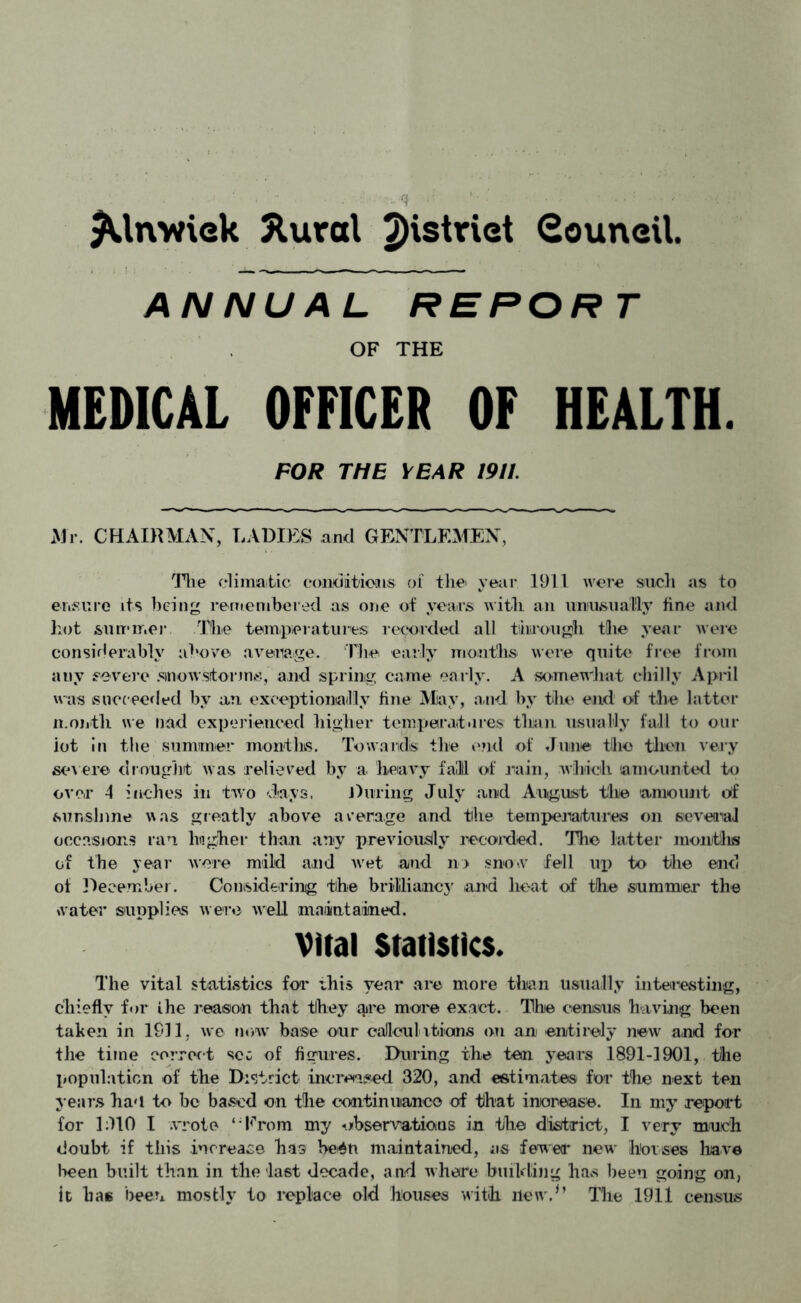 ^Utvwiek Xural district Souneil. ANNUAL REPORT OF THE MEDICAL OFFICER OF HEALTH. FOR THE YEAR 1911. Mr. CHAIRMAN, LADIES and GENTLEMEN, Tire climatic conditions of the year 1911 were such as to ensure its being remembered as one of years with an unusually fine and hot summer The temperatures recorded all through the year were considerably above average. The early months were quite free from any severe .snowstorms, and spring came early. A somewhat chilly April was succeeded by an. exceptionally fine May, and by the end of the latter month we nod experienced higher temperatures than usually fall to our lot in the summer months. Towards the end of June tllio then very severe drought was relieved by a heavy fall of rain, which amounted to over 4 inches in two days. During July and August the amount of sunshine was greatly above average and the temperatures on several occasions ran higher than any previously recorded. The latter months of the year were mild and wet and n> snow fell up to the end ot December. Considering the brilliancy and heat of the summer the water supplies were well maiiintained. Vital Statistics. The vital statistics foi* this year are more than usually interesting, chiefly for ihe reason that they are more exact. The census having been taken in 1911, we now base our calculations on an entirely new and for the time correct sec of figures. During the ten years 1891-1901, the population of the District increased 320, and estimates for the next ten years ha'i to be based on the continuance of that increase. In my report for 1:110 I wrote ‘ From my observations in tbe district, I very much doubt if this increase has be4n maintained, as fewer new horses have been built than in the last decade, and w here building has been going on, it has been mostly to replace old houses with new.*’ The 1911 census