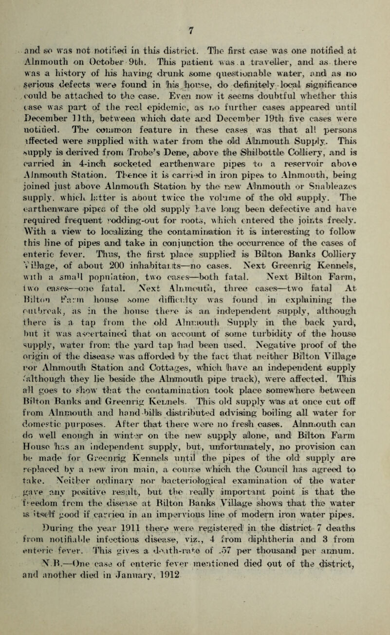 and so was not notified in this district. The first case was one notified at Ain mouth on October 9th. This patient was . a traveller, and as there was a history of his having drunk some questionable water, and as no serious defects were found in his .house, do definitely local significance could be attached to the case. Even now it seems doubtful whether this case was part of the red epidemic, as no further cases appeared until December lltli, between which date and December 19th five cases were notified. The common feature in these cases was that all persons effected were supplied with water from the old Aflnmouth Supply. This supply is derived from Trobe’s Dene, above the ShilbotbLe Colliery, and is carried in 4-inch socketed earthenware pipes to a reservoir above AJnmonth Station. Thence it is carried in iron pipes to Alnmouth, being joined just above Alnmouth Station by the new’ Alnmouth or Snableazes supply, which latter is about twice the volume of the old supply. The earthenware pipes of the old supply have long been defective and have required frequent rodding-out for roots, which entered the joints freely. With a view to localizing the contamination it is interesting to follow this line of pipes and! take in conjunction the occurrence of the cases of enteric fever. Thus, the first place supplied! is Bilton Banks Colliery V illage, of about 200 inhabitants—no cases. Next Green rig Kennels, with a small population, two cases—both fatal. Next Bilton Farm, two cases—one fatal. Next Ain mouth, three cases—two fatal At Bilton Earm lions© some difficulty was found in explaining the cut break, as in the house there is an independent supply, although there is a tap from the old Almmoutli Supply in the back yard), hut it was ascertained that on account of some turbidity of the house supply, water from the yard tap had been used. Negative proof of the origin of the disease was afforded by the fact that neither Bilton Village ror Alnmouth Station and Cottages, which (have an independent supply 'although they lie beside the Alnmouth pipe track), were affected. Tliis all goes to show that the contamination, took place somewhere between Bilton Banks and Greenrig Kennels. This old supply was at once cut off from Alnmouth and hand bills distributed advising boiling all water for domestic purposes. After that there were no fresh cases. Alnmouth can do well enough in winter on lib© new’ supply alone, and Bilton Farm House has an independent supply, but, unfortunately, no provision can be made for Greenrig Kennels until the pipes of the old supply are replaced by a new iron main, a course which the Council has agreed to take. Neither ordinary nor bacteriological examination of the water gave any positive result, but the really important point is that the 'freedom from the disease at Bilton Banks Village shows that the water is itself good if carried in an impervious line of modern iron water pipes. During the year 1911 there were registered' in the district 7 deaths from notifiable infectious disease, viz., 4 from diphtheria and 3 from enteric fever. This gives a death-rate of .57 per thousand per annum. N.B.—One ca.se of enteric fever mentioned died out of the district, and another died in January, 1912