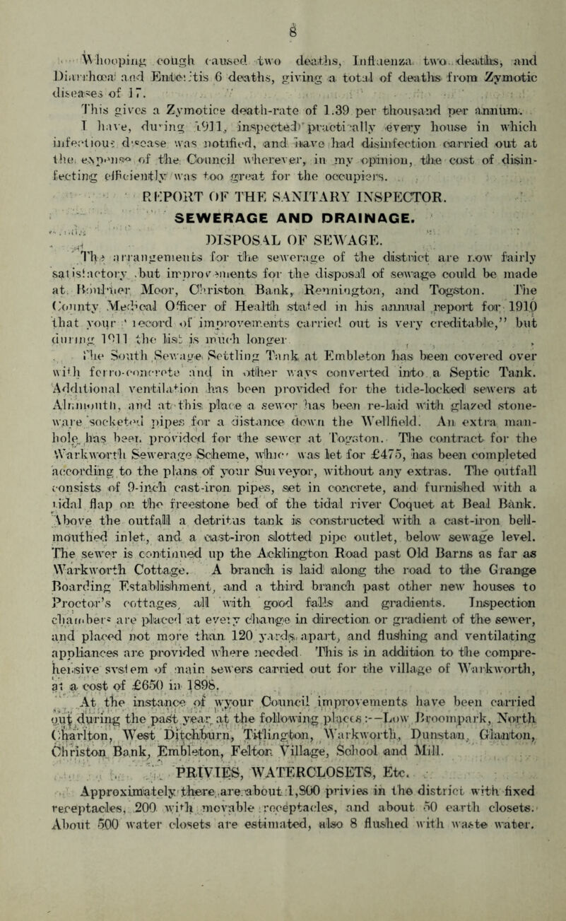 6 Whooping cough caused two deaths, Influenza, twio. deaths* and Diarrhoea: and Enteritis 6 deaths, giving a total of deaths from Zymotic diseases of J 7. This gives a Zymptice death-rate of 1.39 per thousand per annum. T have, dicing ft931, inspected*’practically every house in which infectious dwcase was notified, and have had disinfection carried out at thn e>\pen»^ of the Council wherever* in my opinion, the cost of disin- fecting efficiently was too great for the occupiers. REPORT OF THE SANITARY INSPECTOR. SEWERAGE AND DRAINAGE. DISPOSAL OF SEWAGE. The arrangements for the sewerage of the district are now fairly satisfactory .but improcements for the disposal of sewage could be made at. Ihhil’tier Moot, Christen Bank, Rennington, and Togston. The County Medical Officer of Health stated in his annual report for 191.0 that yoiir ' record of improvements carried out is very creditaMie,” but during 1911 the list is much longer . , file South .Sewage Settling Tank at Embleton has been covered over with fcno-concrete and in other ways converted into a Septic Tank. Additional ventilation has been provided for the tide-locked' sewers at Alrdnoutli, and at this place a sewer has been re-laid with glazed stone- ware socket1'.! pipes for a distance down the Well field! An extra man- hole, has beer, provided for the sewer at Togston. Tlie contract for the VVarkworth Sewerage Scheme, whim was let for £475, has been completed according to the plans of your Surveyor, without any extras. The outfall consists of 9-inch cast-iron, pipes, set in concrete, and furnished with a i-idal .flap on the freestone bed of the tidal river Coquet at Beal Bank. Above the outfall a detritus tank is constructed with a cast-iron bell- mouthed inlet, and a cast-iron slotted pipe outlet, below7 sewage level. The sewer is continued up the Aicklington Road past Old Barns as far as Warkworth Cottage. A branch is laid along the road to the Grange Boarding Establishment, and a third branch past other new houses to Proctor’s cottages, all ’with good falls and gradients. Inspection chamber* are placed at every change in direction or gradient of the sewer, and placed not more than 120 yards, apart, and flushing and ventilating appliances arc provided where needed ’This is in addition to the compre- hensive svs!em of main sewers carried out for the village of Walk worth, at a cost of £650 in 1898. At the instance of wyour Council improvements have been carried put during the pa^t year at the fpMowdn-g places.:--Low Broompark, North (;harlton. West Ditcihburn, Titlington, Warkwortli, Dunstau, Giamton, Christon Bank, Embleton, Felton Village, School and Mill. PRIVIES, WATEROLOSETS, Etc. Approximately there,.are about 1,800 privies in the district with fixed receptacles, 200 with movable receptacles, and about 50 earth closets.