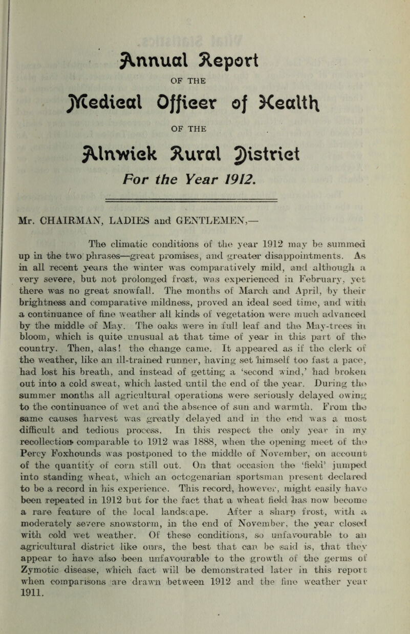 Annual Report OF THE JVtedieal Offieer of Kealth OF THE ^Unwiek 5tural ^Hstriet For the Year 1912. Mr, CHAIRMAN, LADIES and GENTLEMEN,— The climatic conditions of the year 1912 may be summed up in the two phrases—great promises, and greater disappointments. As in all recent years the winter was comparatively imild, and although a very severe, but not prolonged frost, was experienced in February, yet there was no great snowfall. The months of March and April, by their brightness and comparative mildness, proved an ideal seed time, and with a continuance of fine weather all kinds of vegetation were much advanced by the middle of May. The oaks were in full leaf and the May-trees in bloom, which is quite unusual at that time of year in this part of the country. Then, alas! the change came. It appeared as if the clerk of the weather, like an ill-trained runner, having set himself too fast a pace, had lost his breath, and instead of getting a ‘second wind/ had broken out into a cold sweat, which lasted until the end of the year. During the summer months all agricultural operations were seriously delayed owing to the continuance of wet and the absence of sun and warmth. From the same causes harvest was greatly delayed and in the end was a most difficult and tedious process. In this respect the only year in my recollection comparable to 1912 was 1888, when the opening meet of the Percy Foxhounds was postponed to the middle of November, on account of the quantity of corn still out. On that occasion the ‘field’ jumped into standing wheat, which an octogenarian sportsman present declared to be a record in his experience. This record, however, might easily have been repeated in 1912 but for the fact that a wheat field has now become a rare feature of the local landscape. After a sharp frost, with a moderately severe snowstorm, in the end of November, the year closed with cold wet weather. Of these conditions, so unfavourable to an agricultural district like ours, the best that can be said is, that they appear to have also been unfavourable to the growth of the germs of Zymotic disease, which fact will be demonstrated later in this report when comparisons are drawn between 1912 and the fine weather year 1911.
