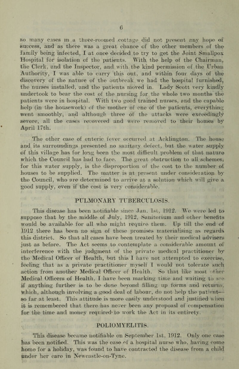so many cases m a three-roomed cottage did not present any hope of success, and as there was a great chance of the other members of the family being infected, I at once decided to try to get the Joint Smallpox Hospital for isolation of the patients. With the help of the Chairman, the Clerk, and the Inspector, and with the kind permission of the Urban Authority, I was able to carry this out, and within four days of the discovery of the nature of the outbreak we had the hospital furnished, the nurses installed, and the patients moved in. Lady Scott very kindly undertook to bear the cost of the nursing for the whole two months the patients were in hospital. With two good trained nurses, and the capable help (in the housework) of the mother of one of the patients, everything went smoothly, and although three of the attacks were exceedingly severe, all the cases recovered and were removed to their homes by April 17th. The other case of enteric fever occurred at Addington. The house and its surroundings presented no sanitary defect, but the water supply of this village has for long been the most difficult problem of that nature which the Council has had to face. The great obstruction to all schemes, for this water supply, is the disproportion of the cost to the number of houses to be supplied. The matter is at present under consideiation by the Council, who are determined to arrive at a solution which will give a good supply, even if the cost is very considerable. PULMONARY TUBERCULOSIS. This disease has been notifiable since Jan. 1st, 1912. We were led to suppose that by the middle of July, 1912, Sanitorium and other benefits would be available for all who might require them. Up till the end of 1912 there has been no sign of these promises materialising as regards this district. So that all cases have been treated by their medical advisers just as before. The Act seems to contemplate a considerable amount of interference with the judgment of the private medical practitioner by the Medical Officer of Health, but this 1 have not attempted to exercise, feeling that as a private practitioner myself I would not tolerate such action from another Medical Officer of Health. So that like most other Medical Officers of Health. I have been marking time and waiting to see if anything further is to be done beyond filling up forms and returns, Which, although involving a good deal of labour, do not help the patient— so far at least. This attitude is more -easily understood and justified v hen it is remembered that there has never been any propoasl of compensation for the time and money required* to work the Act in its entirety. POLIOMYELITIS. This disease became notifiable on September 1st, 1912. Only one case has been notified. This was the case of a hospital nurse who, having come home for a holiday, was found to have contracted the disease from a child under her caro in Newcastle-on-Tyno.