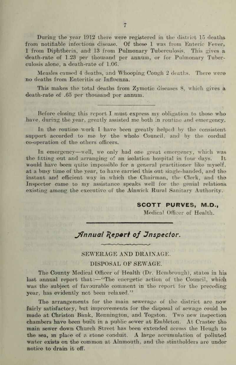 During the year 1912 there were registered in the district 15 deaths from notifiable infectious disease. Of these 1 was from Enteric Fever, 1 from Diphtheria, and' 13 from Pulmonary Tuberculosis. This gives a death-rate of 1.23 per thousand per annum, or for Pulmonary Tuber- culosis alone, a. death-rate of 1.06. Measles caused 4 deaths, and Whooping Cough 2 deaths. There were no deaths from Enteritis or Influenza. This makes the total deaths from Zymotic diseases 8, which gives a death-rate of .65 per thousand! per annum. Before closing this report I must express my obligation to those who have, during the year, greatly assisted me both in routine and emergency. In the routine work 1 have been greatly helped by the consistent support accorded to me by the whole Council, and by the cordial co-operation of the others officers. In emergency—AAeil, we only had one great emergency, which ivas the fitting out and arranging of an isolation hospital in four days. It would have been quite impossible for a general practitioner like myself, at a busy time of the year, to have carried this out single-handed, and the instant and efficient way in which the Chairman, the Clerk, and the Inspector came to my assistance speaks well for the genial relations existing among the executive of the Alnwick Rural Sanitary Authority. SCOTT PURVES, M.D., Medical Officer of Health. Jfinnual depart of inspector. SEWERAGE AND DRAINAGE. DISPOSAL OF SEWAGE. The County Medical Officer of Health (Dr. Henibrough), states in his last annual report that :—“The energetic action of the Council, which was the subject of favourable comment in the report for the preceding year, lias evidently not been relaxed.” The arrangements for the main sewerage of the district are now fairly satisfactory, but improvements for the disposal of sewage could be made at Christon Bank, Rennington, and Togston. Two new inspection chambers have been built in a public sewer at Embleton. At Craster the main sewer down Church Street has been extended across the Hough to the sea, m place of a stone conduit. A large accumulation of polluted water exists on the common at Alnmouth, and the stintholders are under notice to drain it off.