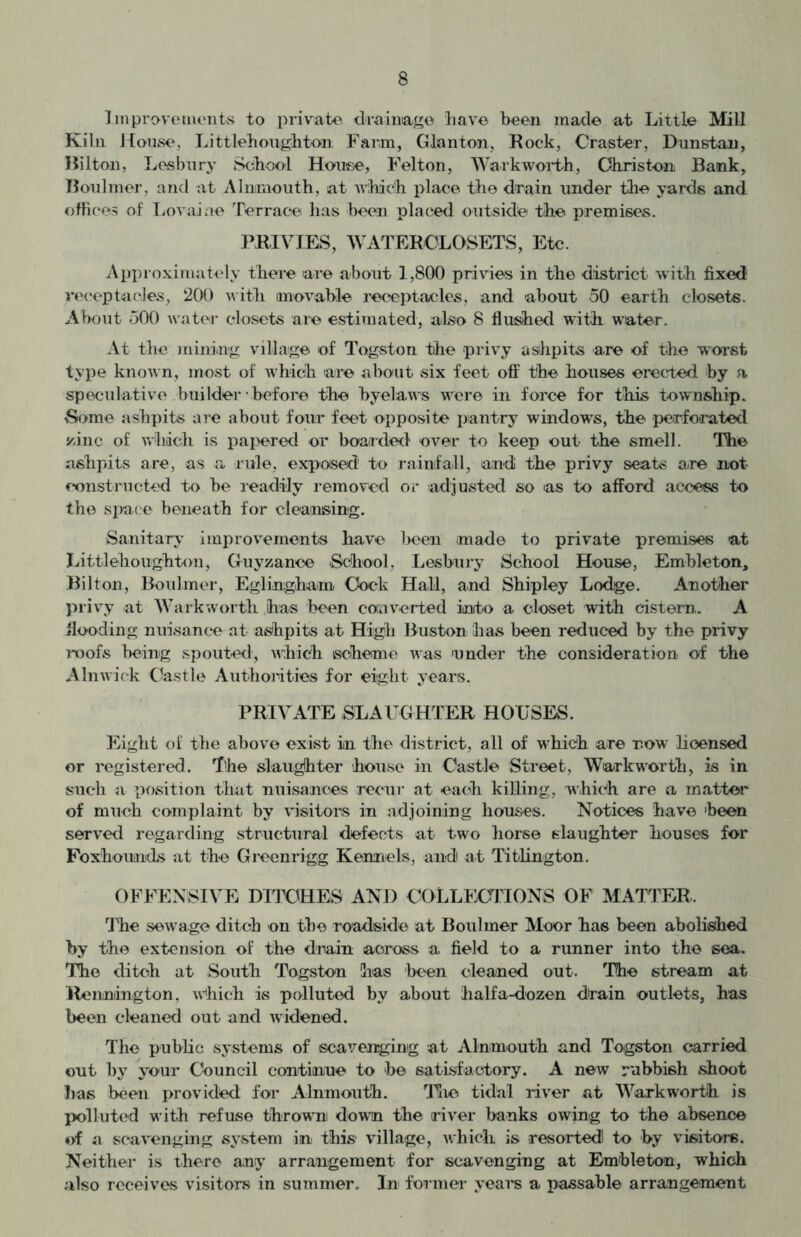 Improvements to private drainage have been made at Little Mill Kiln House, Littlehoiighton Farm, Glanton, Rock, Craster, Dunstan, Hilton, Lesbnry School House, Felton, Walk worth, Ohriston Bank, Boulmer, and at Alnmouth, at which place the drain under the yards and offices of Lovaiae Terrace has been placed outside the premises. PRIVIES, WATERCLOSETS, Etc. Approximately there 'are about 1,800 privies in the district with fixed' receptacles, 200 with movable receptacles, and about 50 earth closets. About 500 water closets are estimated, also 8 flushed with water. At the mining village of Togston the privy ashpits are of the worst type known, most of which are about six feet off the houses erected by a speculative builder before the byelaws were in force for this township. Some ashpits are about four feet opposite pantry windows, the perforated zinc of which is papered or boarded over to keep out the smell. The ashpits are, as a rule, exposed1 to rainfall, an-di the privy seats are not constructed to be readily removed or adjusted so as to afford access to the space beneath for cleansing. Sanitary improvements have been made to private premises at Littlehoughtan, Guyzance School, Lesbnry School House, Embleton, Bilton, Boulmer, Eglingham Cock Hall, and Shipley Lodge. Another privy at Warkworth has been converted into a closet with cistern. A Hooding nuisance at ashpits at High Buston has been reduced by the privy roofs being spouted, which scheme was under the consideration of the Alnwick Castle Authorities for eight years. PRIVATE SLAUGHTER HOUSES. Eight of the above exist in the district, all of which are r.ow licensed or registered. The slaughter house in Castle Street, Warkworth, is in such a position that nuisances recur at each killing, which are a matter of much complaint by visitors in adjoining houses. Notices have 'been served regarding structural defects at two horse slaughter houses for Foxhounds at the Greenrigg Kennels, and) at Titlington. OFFENSIVE DITCHES AND COLLECTIONS OF MATTER. The sewage ditch on the roadside at Boulmer Moor has been abolished by the extension of the drain across a field to a runner into the sea. The ditch at South Togston has been cleaned out. The stream at Rennington. which is polluted by about halfa-dozen drain outlets, has been cleaned out and widened. The public systems of scavenging at Alnmouth and Togston carried out by your Council continue to be satisfactory. A new rubbish shoot has been provided for Alnmouth. The tidal river at Warkworth is polluted with refuse thrown down the river banks owing to the absence of a scavenging system in this village, which is resorted! to by visitors. Neither is there any arrangement for scavenging at Em'bleton, which also receives visitors in summer. In former years a passable arrangement