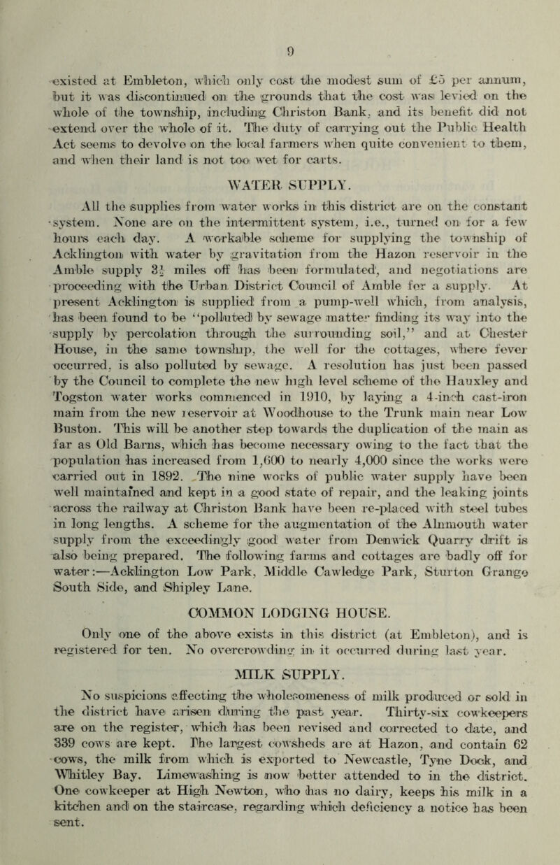 existed at Embleton, which only cost the modest sum of £5 per annum, but it was discontinued) on the. (grounds that the cost wasi levied on the whole of the township, including Christen Bank, and its benefit did not •extend over the whole of it. The duty of carrying out the Public Health Act seems to devolve on the local farmers when quite convenient to them, and when their land is not too- wet for carts. WATER SUPPLY. All the supplies from water works in this district are on the constant •system. None are on the intermittent system, i.e., turned on for a few hours each day. A workable scheme for supplying the township of Addington with water by gravitation from the Hazon reservoir in the Amble supply 31 miles off has been formulated', and negotiations are proceeding with the Urban, District Council of Amble for a supply. At present Addington is supplied from a pump-well which, from analysis, has been found to he “polluted by sewage matter finding its way into the supply by percolation through the surrounding soil,” and at. Chester House, in the same township, the well for the cottages, where fever occurred, is also polluted by sewage. A resolution has just been passed by the Council to complete the new high level scheme of the Hauxley and Togston water works commenced in 1910, by laying a 4-inch cast-iron main from the new reservoir at Woodhouse to the Trunk main near Low Buston. This will he another step towards the duplication of the main as far as Old Bams, which has become necessary owing to the fact that the population has increased from 1,600 to nearly 4,000 since the works were carried out in 1892. The nine works of public water supply have been well maintained and kept in a good state of repair, and the leaking joints across the railway at Ghriston Bank have been re-placed with steel tubes in long lengths. A scheme for the augmentation of the Ahimoutli water supply from the exceedingly good water from Den wick Quarry drift is also being prepared. The following farms and cottages are badly off for water:—Aeklington Low Park, Middle Cawledge Park, Sturton Grange South Side, and Shipley Lane. COMMON LODGING HOUvSE. Only one of the above exists in this district (at Embleton), and is registered for ten. No overcrowding in it occurred during last year. MILK SUPPLY. No suspicions affecting the wholesomeness of milk produced or sold in the district have arisen cDuring the past year. Thirty-six cowkeepers are on the register, which has been revised and corrected to date, and 339 cows are kept. The largest cowsheds are at Hazon, and contain 62 cows, the milk from which is exported to Newcastle, Tyne Dock, and Whitley Bay. Limewashing is now better attended to in the district. One cowkeeper at High Newton, who has no dairy, keeps his milk in a kitchen and on the staircase, regarding which deficiency a notice has been sent.