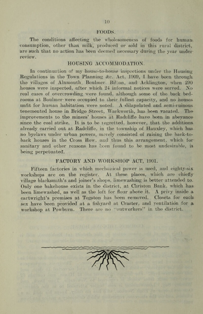 FOODS. The conditions affecting the wholcsomeness of foods for human consumption, other than milk, produced] or sold in this rural district, are such that no action has been deemed necessary during the year under review. HOUSING ACCOMMODATION. In continuation of my house-to-house inspections under the Housing Regulations in the Town Planning &c. Act, 1909, I have been through the villages of Alnmouth, Boulmer. Billon, and Acklingtor, when 290 houses were inspected, after which 24 informal notices were served. No real cases of overcrowding were found, although some of the back bed- rooms at Boulmer' were occupied to their fullest capacity, and no houses unfit for human habitation were noted. A dilapidated and semi-ruinous tenemented house in Bridge Street, Wark worth, has been vacated. The improvements to the miners’ houses at Radoliffe have been in abeyance since the coal strike. It is to be regretted, however, that the additions already carried out at Radeliffe, in the township of Hauxley, which has no byelaws under urban powers, merely consisted of raising the back-to- back houses in the Cross Row, and thus this arrangement, which for sanitary and other reason® has been found to be most undesirable, is being perpetuated. FACTORY AND WORKSHOP ACT, 1901. Fifteen factories in which mechanical power is used, ancl eighty-six workshops are on the register. At these places, which are chiefly village blacksmith’s and joiner’s shops, limewashing is better attended to. Only one bakehouse exists in the district, at Christen Bank, which has been limewashed, as well as the loft for flour above it. A privy inside a cartwiight’s premises at Togston has been removed. Closets for each sex have been provided at a fish yard at Oraster, and) ventilation for a workshop at Powburn. There are no “outworkers” in the district.