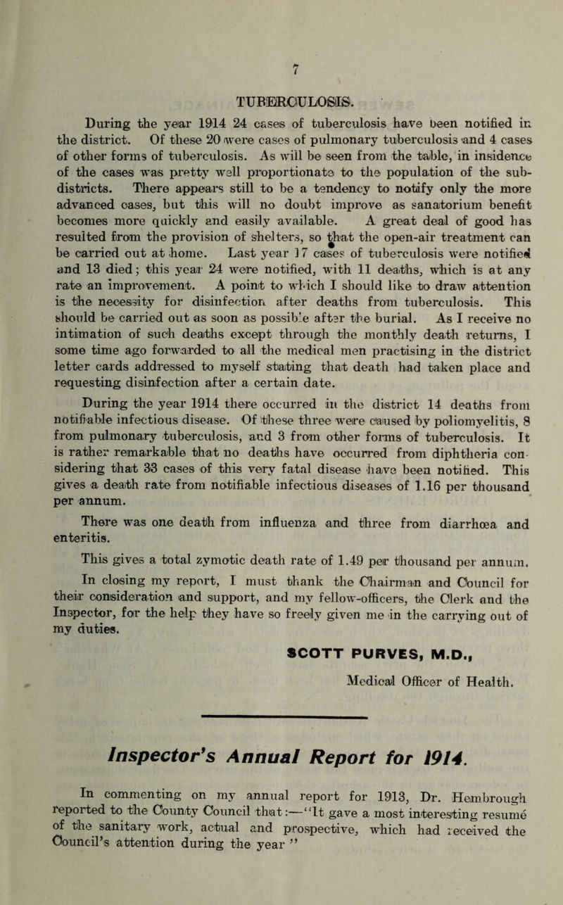 TUBERCULOSIS. During the year 1914 24 cases of tuberculosis have been notified in the district. Of these 20 were cases of pulmonary tuberculosis and 4 cases of other forms of tuberculosis. As will be seen from the table, in incidence of the cases was pretty well proportionate to the population of the sub- districts. There appears still to be a tendency to notify only the more advanced oases, but this will no doubt improve as sanatorium benefit becomes more quickly and easily available. A great deal of good has resulted from the provision of shelters, so that the open-air treatment can be carried out at home. Last year 17 cases of tuberculosis were notified and 13 died; this year 24 were notified, with 11 deaths, which is at any rate an improvement. A point to which I should like to draw attention is the necessity for disinfection after deaths from tuberculosis. This should be carried out as soon as possible aftsr the burial. As I receive no intimation of such deaths except through the monthly death returns, I some time ago forwarded to all the medical men practising in the district letter cards addressed to myself stating that death had taken place and requesting disinfection after a certain date. During the year 1914 there occurred in the district 14 deaths from notifiable infectious disease. Of these three were caused by poliomyelitis, 8 from pulmonary tuberculosis, and 3 from other forms of tuberculosis. It is rather remarkable that no deaths have occurred from diphtheria con- sidering that 33 cases of this very fatal disease have been notified. This gives a death rate from notifiable infectious diseases of 1.16 per thousand per annum. There was one death from influenza and three from diarrhoea and enteritis. This gives a total zymotic death rate of 1.49 per thousand per annum. In closing my report, I must thank the Chairman and Council for their consideration and support, and my fellow-officers, the Clerk and the Inspector, for the help they have so freely given me in the carrying out of my duties. SCOTT PURVES, M.D., Medical Officer of Health. Inspector’s Annual Report for 1914. In commenting on my annual report for 1913, Dr. Hewibrough reported to the County Council that:—“It gave a most interesting resume of the sanitary work, actual and prospective, which had received the Council’s attention during the year ”