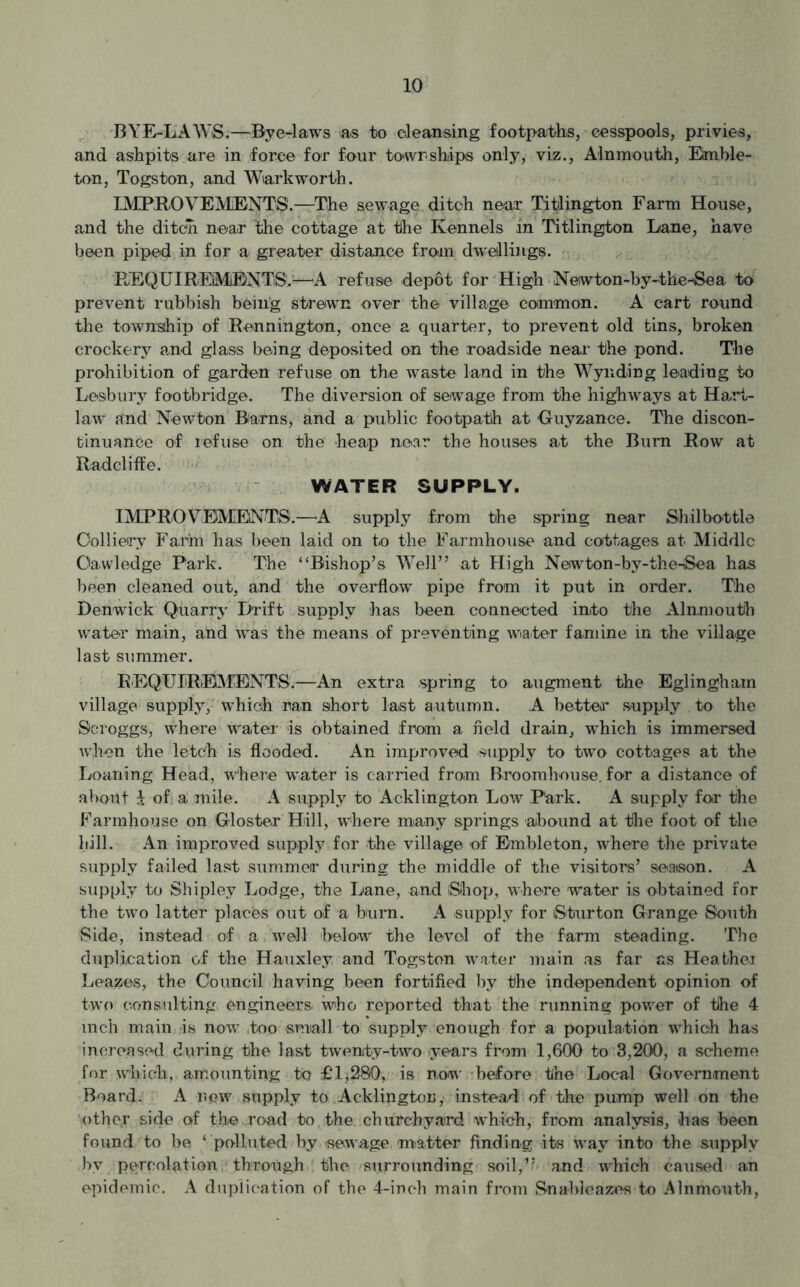 BYE-LAWS.—Bye-laws as to cleansing footpaths, cesspools, privies, and ashpits are in force for four townships only, viz., Alnmouth, Ernble- ton, Togs ton, and Wiark worth. IMPROVEMENTS.—The sewage ditch near Titlington Farm House, and the ditch near the cottage at the Kennels in Titlington Lane, have been piped in for a greater distance from dwellings. REQUIREMENTS.—A refuse depot for High Neiwton-by-the-Sea to prevent rubbish being strewn over the village common. A cart round the township of Rennington, once a quarter, to prevent old tins, broken crockery and glass being deposited on the roadside near the pond. The prohibition of garden refuse on the waste land in the Wynding leading to Lesbury footbridge. The diversion of sewage from the highways at Hart- law and Newton Barns, and a public footpath at Guyzance. The discon- tinuance of refuse on the heap near the houses at the Burn Row at Radcliffe. WATER SUPPLY. IMPROVEMENTS.—A supply from the spring near Shilbottle Colliery Farm has been laid on to the Farmhouse and cottages at Middle Oawledge Park. The “Bishop’s Well” at High Newton-by-the-iSea has been cleaned out, and the overflow pipe from it put in order. The Denwick Quarry Drift supply has been connected into the Alnmouth water main, and was the means of preventing water famine in the village last summer. REQUIREMENTS.—An extra spring to augment the Eglingham village supply, which ran short last autumn. A better supply to the Scroggs, where water is obtained from a field drain, which is immersed when the letch is flooded. An improved supply to two cottages at the Loaning Head, where water is carried from Broomhouse. for a distance of about 7. of a mile. A supply to Acklington Low P'ark. A supply for the Farmhouse on Gloster Hill, where many springs abound at the foot of the hill. An improved supply for the village of Embleton, where the private supply failed last summer during the middle of the visitors’ season. A supply to Shipley Lodge, the Lane, and Shop, where water is obtained for the two latter places out of a burn. A supply for Sturton Grange South Side, instead of a well below the level of the farm steading. The duplication of the Hauxley and Togsten water main as far as Heathei Leazes, the Council having been fortified by the independent opinion of two consulting engineers who reported that the running power of the 4 inch main is now too small to supply enough for a population which has increased during the last twenty-two years from 1,600 to 3,200, a scheme for which, amounting to £1,280, is now before the Local Government Board. A new supply to Acklington, instead of the pump well on the othey side of the read to the churchyard which, from analysis, has been found to be ‘ polluted by sewage matter finding .its way into the supply by percolation through the surrounding soil,”- and which caused an epidemic. A duplication of the 4-inch main from Snableazes to Alnmouth,