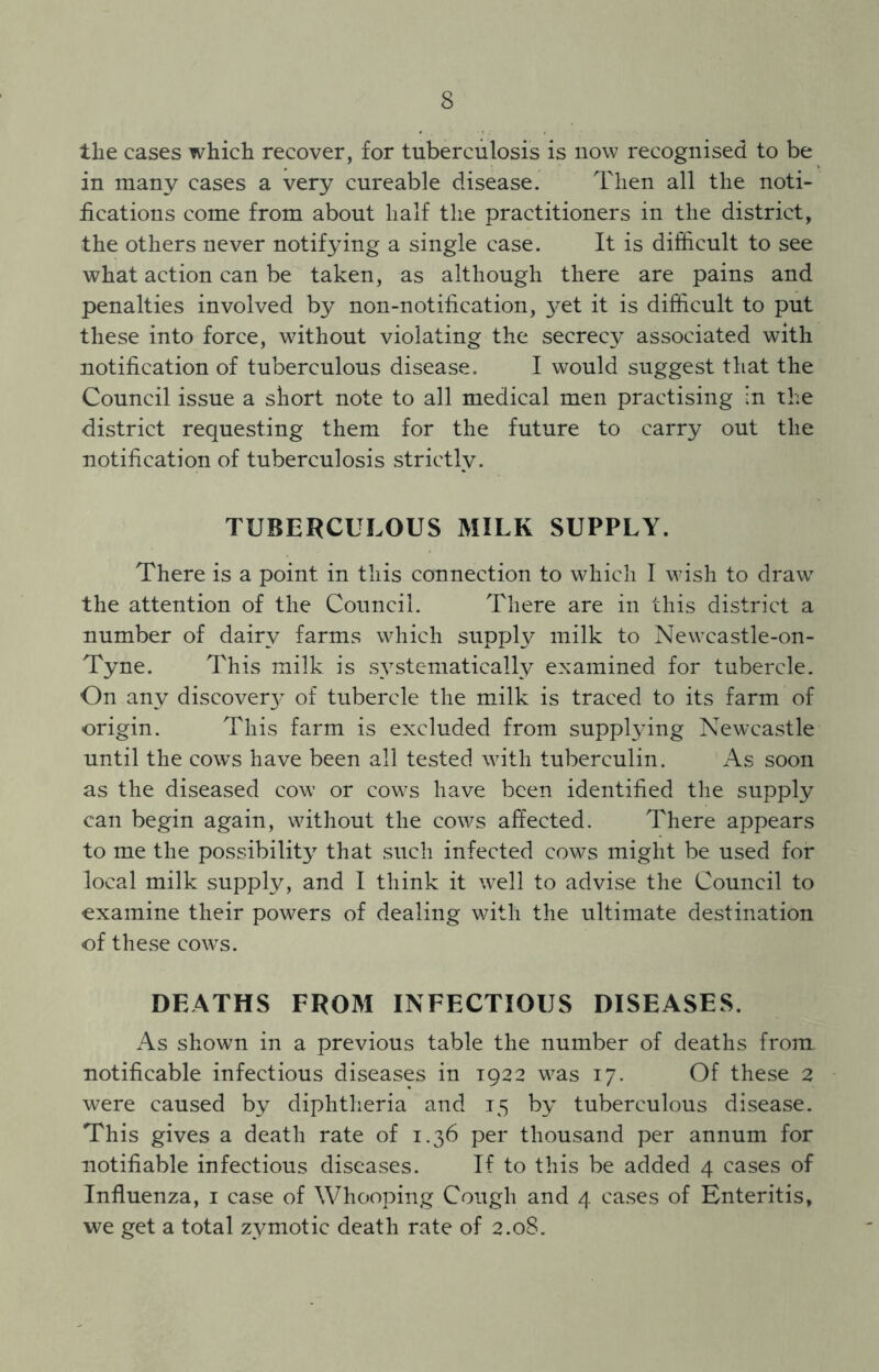 the cases which recover, for tuberculosis is now recognised to be in many cases a very cureable disease. Then all the noti- fications come from about half the practitioners in the district, the others never notifying a single case. It is difficult to see what action can be taken, as although there are pains and penalties involved by non-notification, 3^et it is difficult to put these into force, without violating the secrecy associated with notification of tuberculous disease. I would suggest that the Council issue a short note to all medical men practising in the district requesting them for the future to carry out the notification of tuberculosis strictly. TUBERCULOUS MILK SUPPLY. There is a point in this connection to which I wish to draw7 the attention of the Council. There are in this district a number of dairy farms which supply milk to New7castle-on- Tyne. This milk is systematically examined for tubercle. On any discover of tubercle the milk is traced to its farm of origin. This farm is excluded from supplying Newcastle until the cows have been all tested with tuberculin. As soon as the diseased cow or cow7s have been identified the supply can begin again, without the cows affected. There appears to me the possibility that such infected cows might be used for local milk supply, and I think it well to advise the Council to examine their powers of dealing with the ultimate destination of these cow^s. DEATHS FROM INFECTIOUS DISEASES. As shown in a previous table the number of deaths from notificable infectious diseases in 1922 wras 17. Of these 2 were caused by diphtheria and 15 by tuberculous disease. This gives a death rate of 1.36 per thousand per annum for notifiable infectious diseases. If to this be added 4 cases of Influenza, 1 case of Whooping Cough and 4 cases of Enteritis, we get a total zymotic death rate of 2.08.