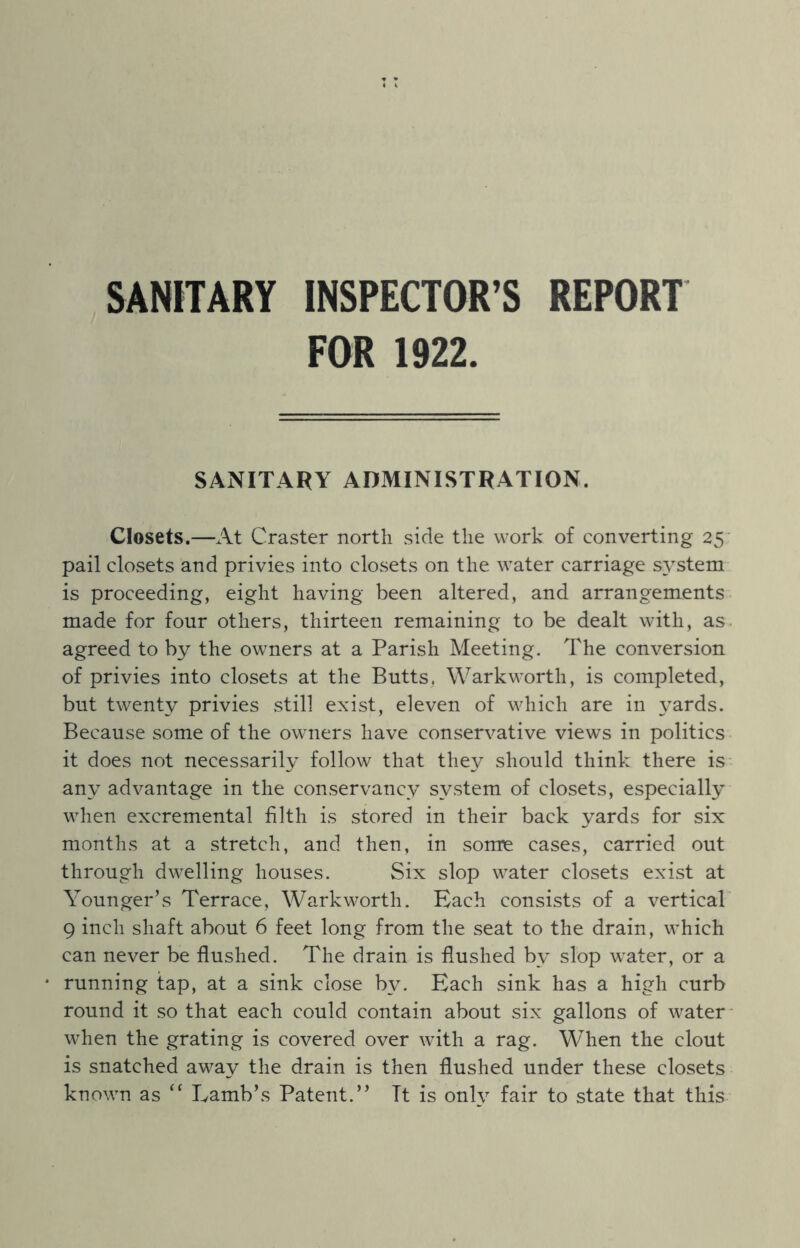 SANITARY INSPECTOR’S REPORT FOR 1922. SANITARY ADMINISTRATION. Closets.—At Craster north side the work of converting 25 pail closets and privies into closets on the water carriage system is proceeding, eight having been altered, and arrangements made for four others, thirteen remaining to be dealt with, as agreed to by the owners at a Parish Meeting. The conversion of privies into closets at the Butts. Warkworth, is completed, but twenty privies still exist, eleven of which are in yards. Because some of the owners have conservative views in politics it does not necessarily follow that they should think there is any advantage in the conservancy system of closets, especially when excremental filth is stored in their back yards for six months at a stretch, and then, in sonre cases, carried out through dwelling houses. Six slop water closets exist at Younger’s Terrace, Warkworth. Each consists of a vertical 9 inch shaft about 6 feet long from the seat to the drain, which can never be flushed. The drain is flushed by slop water, or a running tap, at a sink close by. Each sink has a high curb round it so that each could contain about six gallons of water when the grating is covered over with a rag. When the clout is snatched away the drain is then flushed under these closets known as “ Lamb’s Patent.” It is only fair to state that this