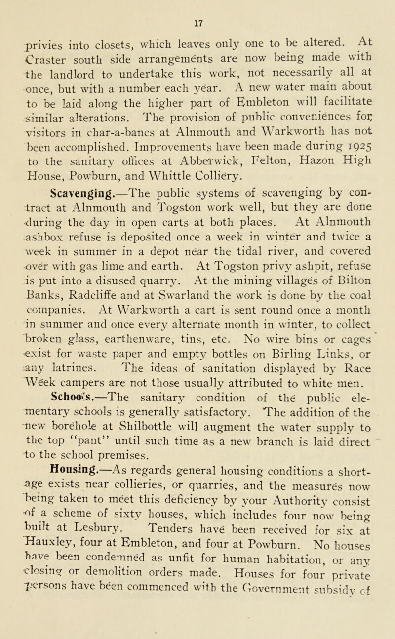 privies into closets, which leaves only one to be altered. At Craster south side arrangements are now being made with the landlord to undertake this work, not necessarily all at •once, but with a number each year. A new water main about to be laid along the higher part of Enibleton will facilitate similar alterations. The provision of public conveniences foi; visitors in char-a-bancs at Alnmouth and Warkworth has not been accomplished. Improvements have been made during 1925 to the sanitary offices at Abberwick, Felton, Hazon High House, Powburn, and Whittle Colliery. Scavenging.—The public systems of scavenging by con- tract at Alnmouth and Togston work well, but they are done •during the day in open carts at both places. At Alnmouth .ashbox refuse is deposited once a week in winter and twice a week in summer in a depot near the tidal river, and covered over with gas lime and earth. At Togston privy ashpit, refuse is put into a disused quarr}T. At the mining villages of Bilton Banks, Radcliffe and at Swarland the work is done by the coal companies. At Warkworth a cart is sent round once a month in summer and once every alternate month in winter, to collect broken glass, earthenware, tins, etc. No wire bins or cages exist for waste paper and empty bottles on Birling Links, or ..any latrines. The ideas of sanitation displayed by Race Week campers are not those usually attributed to white men. Schools.—The sanitan^ condition of the public ele- mentary schools is generally satisfactory. The addition of the new borehole at Shilbottle will augment the water supply to the top “pant” until such time as a new branch is laid direct to the school premises. Housing.—As regards general housing conditions a short- age exists near collieries, or quarries, and the measures now being taken to meet this deficiency by your Authority consist •of a scheme of sixty houses, which includes four now being built at Lesbury. Tenders have been received for six at Hauxley, four at Embleton, and four at Powburn. No houses have been condemned as unfit for human habitation, or any Hosing or demolition orders made. Houses for four private persons have been commenced with the Government subsidy of