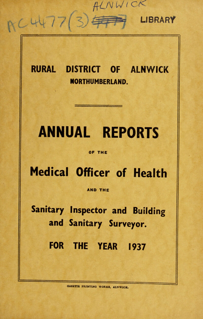 fi-LN U (OK LIBRARY RURAL DISTRICT OF ALNWICK NORTHUMBERLAND. ANNUAL REPORTS OF THE Medical Officer of Health AND THE Sanitary Inspector and Building and Sanitary Surveyor. FOR THE YEAR 1937 GAZETTE PRINTING WORKS, ALNWICK.