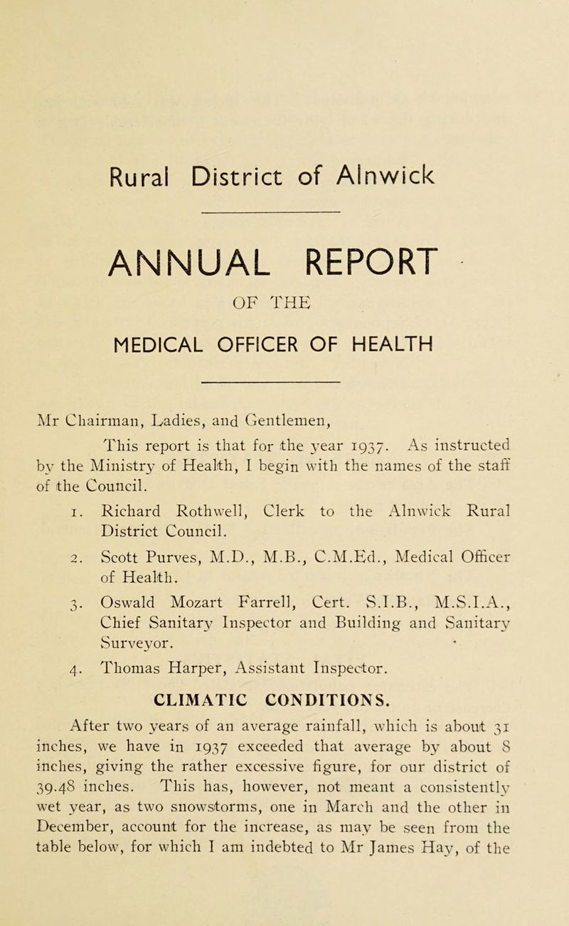 ANNUAL REPORT OF THE MEDICAL OFFICER OF HEALTH Mr Chairman, Ladies, and Gentlemen, This report is that for the 3^ear 1937. As instructed by the Ministry of Health, I begin with the names of the staff of the Council. 1. Richard Roth well, Clerk to the Alnwick Rural District Council. 2. Scott Purves, M.D., M.B., C.M.Ed., Medical Officer of Health. 3. Oswald Mozart Farrell, Cert. M.S.I.A., Chief Sanitary Inspector and Building and Sanitary Surveyor. 4. Thomas Harper, Assistant Inspector. CLIMATIC CONDITIONS. After two years of an average rainfall, which is about 31 inches, we have in 1937 exceeded that average by about 8 inches, giving the rather excessive figure, for our district of 39.48 inches. This has, however, not meant a consistently wet year, as two snowstorms, one in March and the other in December, account for the increase, as may be seen from the