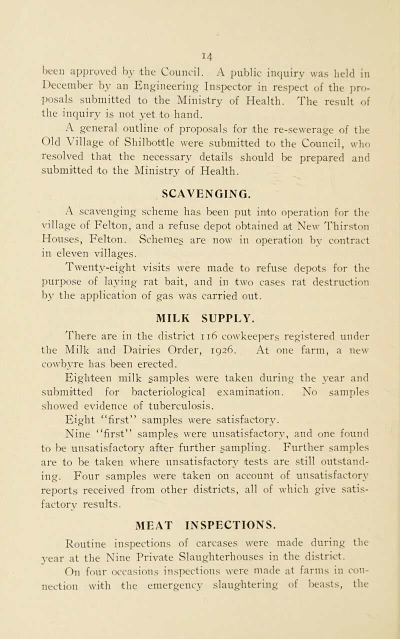 been approved by the Council. A public inquiry was held in December by an Engineering Inspector in respect of the pro- posals submitted to the Ministry of Health. The result of the inquiry is not yet to hand. A general outline of proposals for the re-sewerage of the Old Village of Shilbottle were submitted to the Council, who resolved that the necessary details should be prepared and submitted to the Ministry of Health. SCAVENGING. A scavenging scheme has been put into operation for the village of Felton, and a refuse depot obtained at New Thirston Houses, Felton. Schemes are now in operation by contract in eleven villages. Twenty-eight visits were made to refuse depots for the purpose of laying rat bait, and in two cases rat destruction by the application of gas was carried out. MILK SUPPLY. There are in the district 116 cowkeepers registered under the Milk and Dairies Order, 1926. At one farm, a new cowbyre has been erected. Eighteen milk samples were taken during the year and submitted for bacteriological examination. No samples showed evidence of tuberculosis. Eight “first” samples were satisfactory. Nine “first” samples were unsatisfactory, and one found to be unsatisfactory after further sampling. Further samples are to be taken where unsatisfactory tests are still outstand- ing. Four samples were taken on account of unsatisfactory reports received from other districts, all of which give satis- factory results. MEAT INSPECTIONS. Routine inspections of carcases were made during the year at the Nine Private Slaughterhouses in the district. On four occasions inspections were made at farms in con- nection with the emergency slaughtering of beasts, the