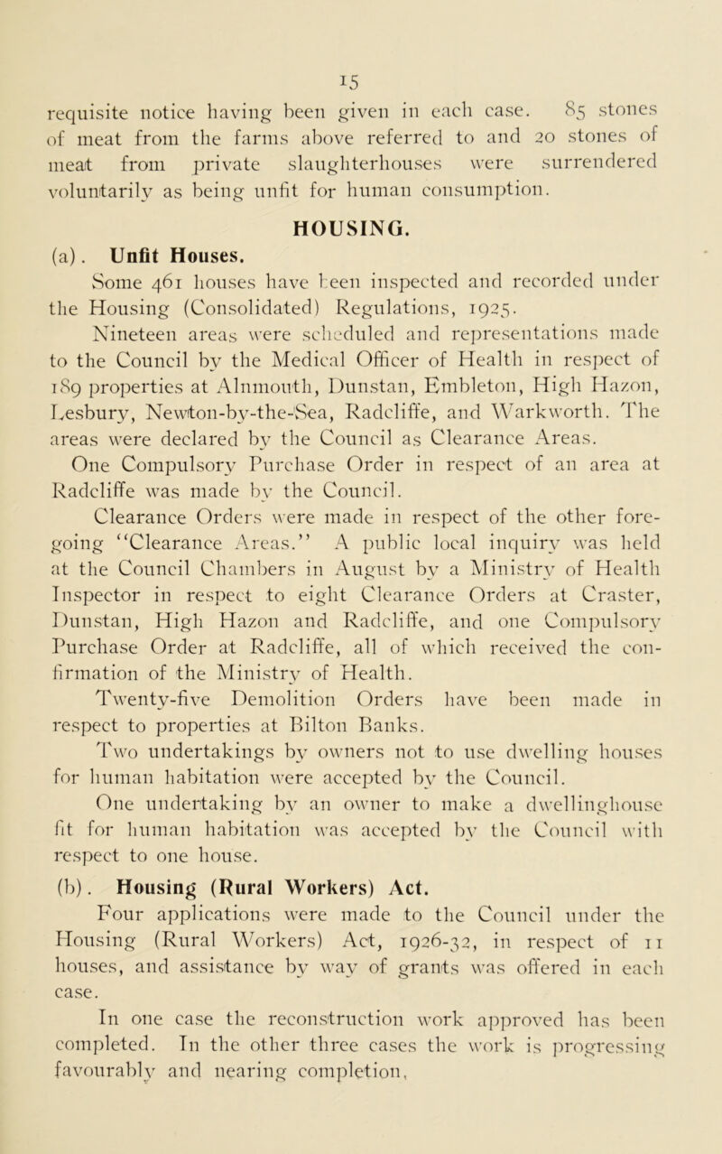 requisite notice having been given in each case. 85 stones of meat from the farms above referred to and 20 stones of meat from private slaughterhouses were surrendered voluntarily as being unfit for human consumption. HOUSING. (a) . Unfit Houses. Some 461 houses have been inspected and recorded under the Housing (Consolidated) Regulations, 1925. Nineteen areas were scheduled and representations made to the Council by the Medical Officer of Health in respect of 189 properties at Alnmouth, Dunstan, Embleton, High Hazon, Lesbury, Newton-by-the-'Sea, Radcliffe, and Warkworth. The areas were declared by the Council as Clearance Areas. One Compulsory Purchase Order in respect of an area at Radcliffe was made by the Council. Clearance Orders were made in respect of the other fore- going “Clearance Areas.” A public local inquiry was held at the Council Chambers in August by a Ministry of Health Inspector in respect to eight Clearance Orders at Craster, Dunstan, High Hazon and Radcliffe, and one Compulsory Purchase Order at Radcliffe, all of which received the con- firmation of the Ministry of Health. Twenty-five Demolition Orders have been made in respect to properties at Bilton Banks. Two undertakings by owners not to use dwelling houses for human habitation were accepted bv the Council. One undertaking by an owner to make a dwellingliouse fit for human habitation was accepted by the Council with respect to one house. (b) . Housing (Rural Workers) Act. Four applications were made to the Council under the Housing (Rural Workers) Act, 1926-32, in respect of 11 houses, and assistance by way of grants was offered in each case. In one case the reconstruction work approved has been completed. In the other three cases the work is progressing favourably and nearing completion,