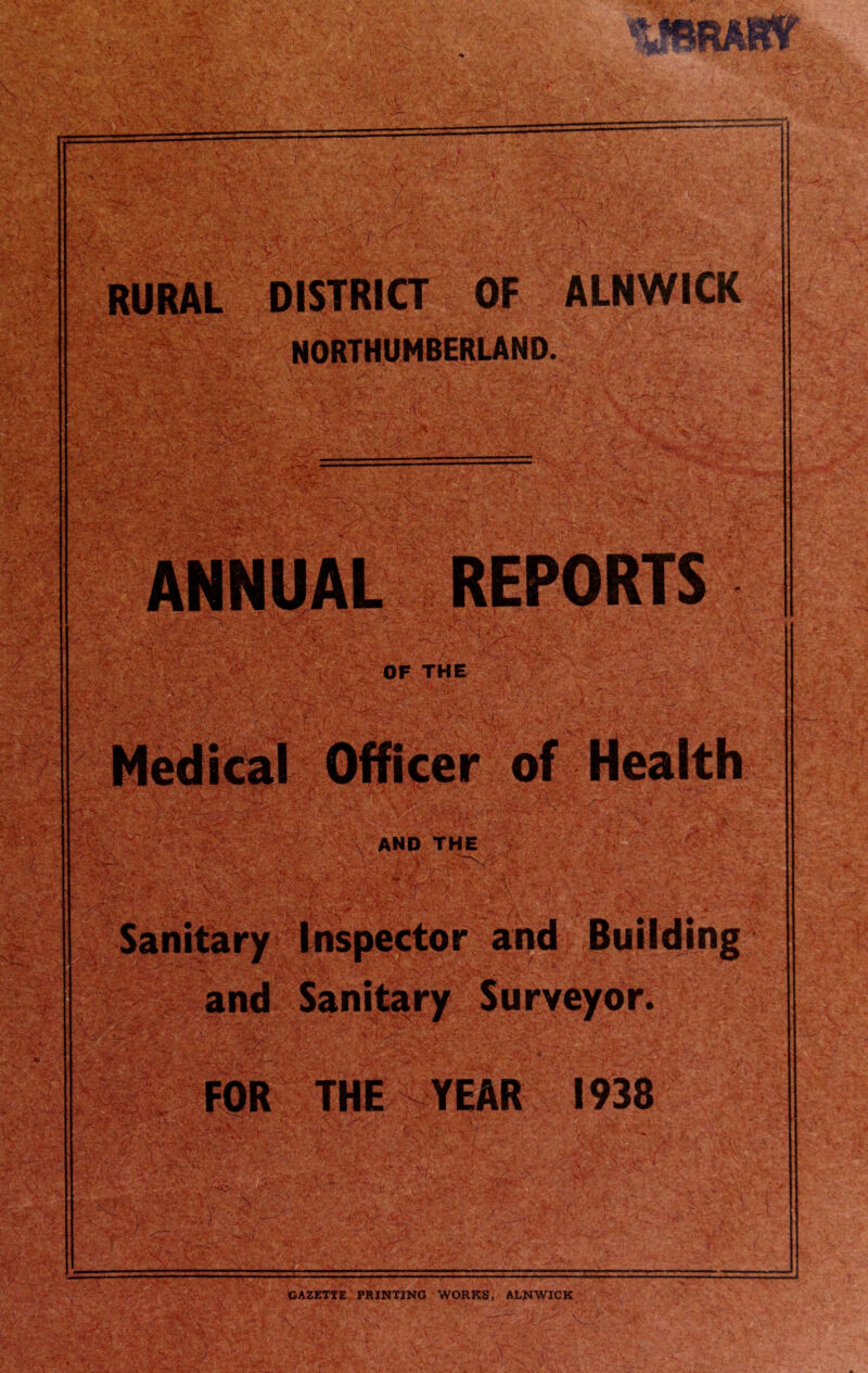 RURAL DISTRICT OF ALNWICK ■ ' • ; ,v' '* > * *y.-. *•' < -\>' _ f. • NORTHUMBERLAND.; ANNUAL REPORTS OF THE Medical Officer of Health rfftj, t- AND THE and . ■ ..ir-'i-.T; * Inspector and Building Sanitary Surveyor. FOR THE YEAR 1938 GAZETTE PRINTING WORKS, ALNWICK