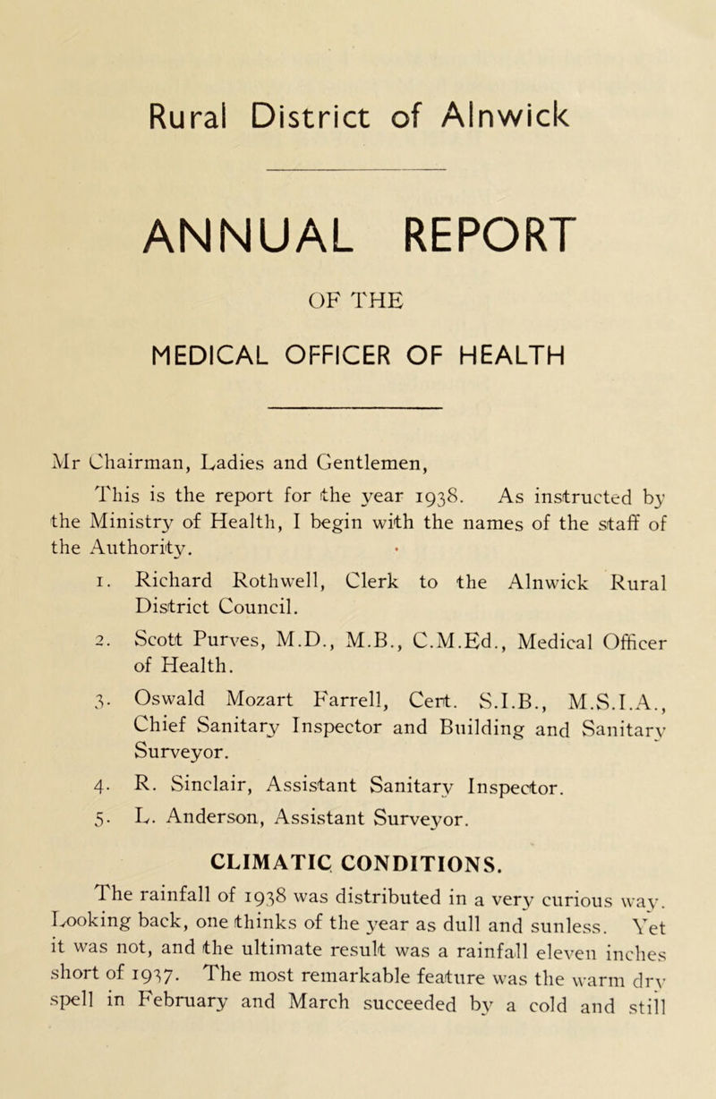 ANNUAL REPORT OF THE MEDICAL OFFICER OF HEALTH Mr Chairman, Ladies and Gentlemen, This is the report for the year 1938. As instructed by the Ministry of Health, I begin with the names of the staff of the Authority. 1. Richard Roth well, Clerk to the Alnwick Rural District Council. 2. Scott Purves, M.D., M.B., C.M.Ed., Medical Officer of Health. 3. Oswald Mozart Farrell, Cert. S.I.B., M.S.I.A., Chief Sanitary Inspector and Building and Sanitary Surveyor. 4. R. Sinclair, Assistant Sanitary Inspector. 5. L. Anderson, Assistant Surveyor. CLIMATIC CONDITIONS. I he rainfall of 1938 was distributed in a very curious way. Looking back, one thinks of the year as dull and sunless. Vet it was not, and the ultimate result was a rainfall eleven inches short of 1937. The most remarkable feature was the warm dry spell in February and March succeeded by a cold and still