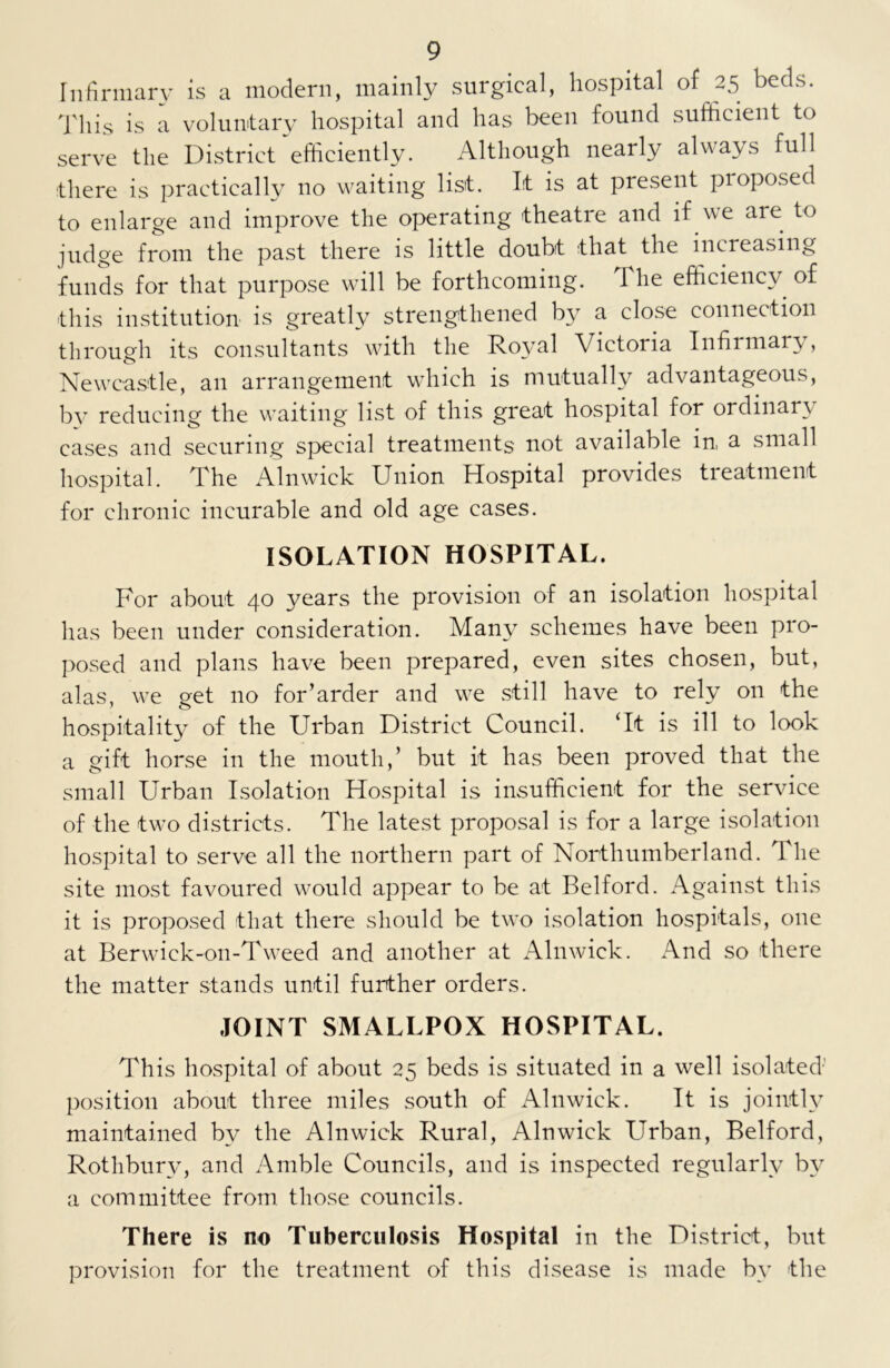 Infirmary is a modern, mainly surgical, hospital of 25 beds. This is a voluntary hospital and has been found sufficient to serve the District efficiently. Although nearly always full there is practically no waiting list. It is at present pioposed to enlarge and improve the operating theatre and if we are to judge from the past there is little doubt that the increasing funds for that purpose will be forthcoming. 1 he efficiency of this institution is greatly strengthened by a close connection through its consultants with the Royal Victoria Infirmary, Newcastle, an arrangement which is mutually advantageous, by reducing the waiting list of this great hospital for ordinary cases and securing special treatments not available in, a small hospital. The Alnwick Union Hospital provides treatment for chronic incurable and old age cases. ISOLATION HOSPITAL. For about 40 years the provision of an isolation hospital has been under consideration. Many schemes have been pro- posed and plans have been prepared, even sites chosen, but, alas, we get no for’arder and we still have to rely on the hospitality of the Urban District Council. ‘It is ill to look a gift horse in the mouth,’ but it has been proved that the small Urban Isolation Hospital is insufficient for the service of the two districts. The latest proposal is for a large isolation hospital to serve all the northern part of Northumberland. The site most favoured would appear to be at Belford. Against this it is proposed that there should be two isolation hospitals, one at Berwick-on-Tweed and another at Alnwick. And so there the matter stands until further orders. JOINT SMALLPOX HOSPITAL. This hospital of about 25 beds is situated in a well isolated position about three miles south of Alnwick. It is jointly maintained by the Alnwick Rural, Alnwick Urban, Belford, Rothbury, and Amble Councils, and is inspected regularly by a committee from those councils. There is no Tuberculosis Hospital in the District, but provision for the treatment of this disease is made bv the