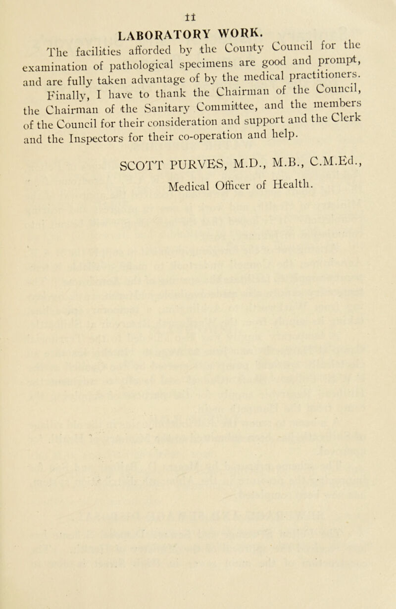 LABORATORY WORK. The facilities afforded by the County Council for the examination of pathological specimens are good and prompt, and are fully taken advantage of by the medical practitioners. Finally, I have to thank the Chairman of the Council, the Chairman of the Sanitary Committee, and the members of the Council for their consideration and support and the C er and the Inspectors for their co-operation and help. SCOTT PURVES, M.D., M.B., C.M.Ed., Medical Officer of Health.