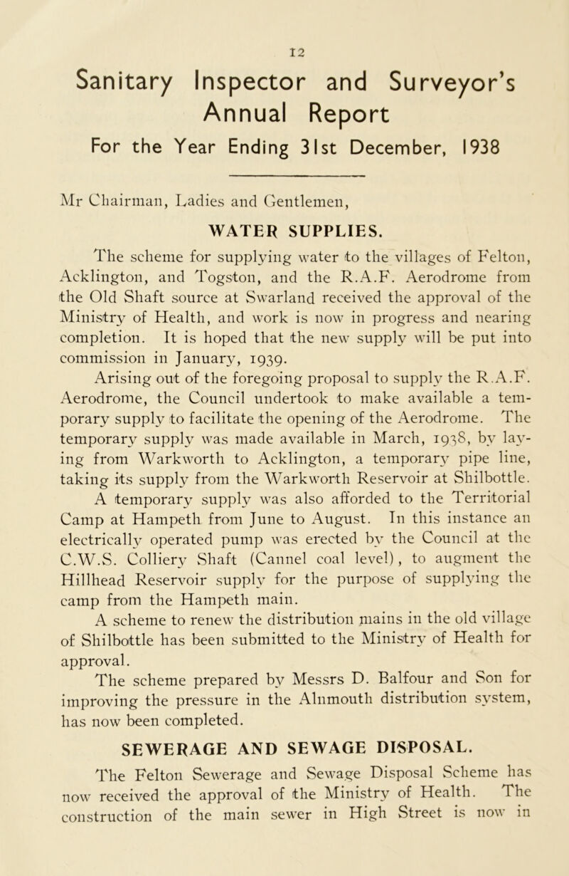Sanitary Inspector and Surveyor’s Annual Report For the Year Ending 31st December, 1938 Mr Chairman, Ladies and Gentlemen, WATER SUPPLIES. The scheme for supplying water ito the villages of Felton, Addington, and Togston, and the R.A.F. Aerodrome from the Old Shaft source at Swarland received the approval of the Ministry of Health, and work is now in progress and nearing completion. It is hoped that the new supply will be put into commission in January, 1939. Arising out of the foregoing proposal to supply the R.A.F. Aerodrome, the Council undertook to make available a tem- porary supply to facilitate the opening of the Aerodrome. The temporary supply was made available in March, 1938, bv lay- ing from Warkworth to Acklington, a temporary pipe line, taking its supply from the Warkworth Reservoir at Shilbottle. A temporary supply was also afforded to the Territorial Camp at Hampeth from June to August. In this instance an electrically operated pump was erected by the Council at the C.W.S. Colliery Shaft (Cannel coal level), to augment the Hillhead Reservoir supply for the purpose of supplying the camp from the Hampeth main. A scheme to renew the distribution mains in the old village of Shilbottle has been submitted to the Ministry of Health for approval. The scheme prepared by Messrs D. Balfour and Son for improving the pressure in the Alnmouth distribution system, has now been completed. SEWERAGE AND SEWAGE DISPOSAL. The Felton Sewerage and Sewage Disposal Scheme has now received the approval of the Ministry of Health. The construction of the main sewer in High Street is now in