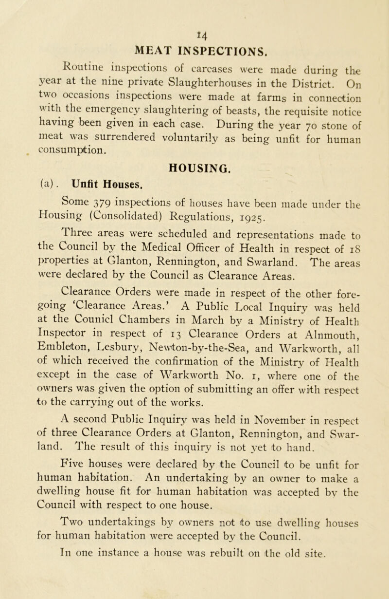H MEAT INSPECTIONS. Routine inspections of carcases were made during the year at the nine private Slaughterhouses in the District. On two occasions inspections were made at farms in connection with the emergency slaughtering of beasts, the requisite notice having been given in each case. During the year 70 stone of meat was surrendered voluntarily as being unfit for human consumption. HOUSING. (a). Unfit Houses. Some 379 inspections of houses have been made under the Housing (Consolidated) Regulations, 1925. Three areas were scheduled and representations made to the Council by the Medical Officer of Health in respect of 18 properties at Glanton, Rennington, and Swarland. The areas were declared by the Council as Clearance Areas. Clearance Orders were made in respect of the other fore- going ‘Clearance Areas.’ A Public Local Inquiry was held at the Counicl Chambers in March by a Ministry of Health Inspector in respect of 13 Clearance Orders at Alnmouth, Embleton, Lesbury, Newton-by-the-Sea, and Warkworth, all of which received the confirmation of the Ministry of Health except in the case of Warkworth No. 1, where one of the owners was given the option of submitting an offer with respect to the carrying out of the works. A second Public Inquiry was held in November in respect of three Clearance Orders at Glanton, Rennington, and Swar- land. The result of this inquiry is not yet to hand. Five houses were declared by the Council to be unfit for human habitation. An undertaking by an owner to make a dwelling house fit for human habitation was accepted bv the Council with respect to one house. Two undertakings by owners not to use dwelling houses for human habitation were accepted by the Council. Tn one instance a house was rebuilt on the old site.