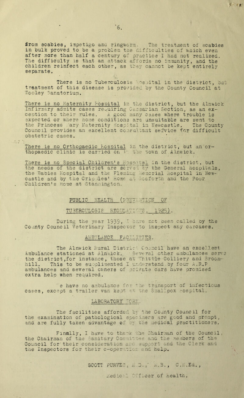 ' <? f ‘6. £rom scabies, impetigo in bulk proved to be a after more than half a The difficulty is that children reinfect each separate. ana ringworm. The treatment of scabies problem tne difficulties of which even century of practice I had not realized, an attack affords no immunity, and the other, as they cannot be kept entirely There is no Tuberculosis osoital in the district, but treatment of this disease is provided by the County Council at looley Sanatorium. There is no Maternity hospital in the district, but the Alnwick Infirmary admits cases requiring Caesarian Section, as an ex- ception to their rules. A good many cases where trouble is expected or where home conditions are unsuitable are sent to the Princess ary Maternity hospital in Newcastle. The County Council provides an excellent consultant service for difficult obstetric cases. There is no Orthopaedic hospital in the district, but an or- thopaedic clinic is carried on r the town of Alnwick, There is no Special Children's Hospjval in the district, but the needs of the district are served by the General hospitals, the Babies Hospital and the Fleming demorial hospital in New- castle and by the Cripples' Heme ar nosfortn and the Poor Children's Home at -3 tanning ton,. | ... . V' PUBLIC HEALTH (PREVQ NTLON OF TUBERCULOSIS REC-ULATIOUS , 1925) . During the year 1935? T- have not oeen called oy the County Council Veterinary Inspector to inspect any carcases. AMBULANCE FACl ~ITUE3 . The Alnwick Rural District Council have an excellent Ambulance stationed at Alnwick.. Several other ambulances serve the district,for instance, those at Uhiplile -Colliery and Broom- hill. This to be supplemented I understand.by four A.R.P ambulances and several owners of private cars have promised extra help when required. e have no ambulance for he transport of infectious cases, except a trailer van kept at the Smallpox hospital. LABORATORY ORE, The facilities afforded by the County Council for the examination of pathological specimens are good and prompt, and are fully taken advantage ©f by the medical practitioners. Finally, I have to thank the Chairman of the Council, the Chairman of tne Sanitary Gor; lines and the .embers of the Council for'their consideration ano. support and the Clerk and the Inspectors for their c-operot ion and help. SCOTT PURVE3 , a D ...* M.B. , C .M .Ed. , Medic'1 Officer of Health.